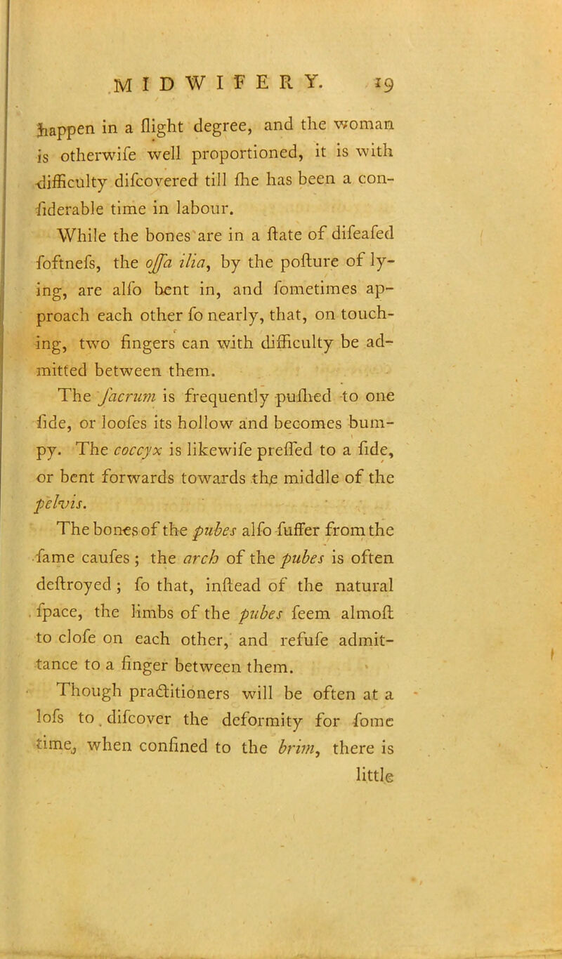 Jiappen in a flight degree, and the woman is otherwife well proportioned, it is with -difficulty difcovered till fhe has been a con- siderable time in labour. While the bones are in a ftate of difeafed foftnefs, the ojfa ilia, by the pofture of ly- ing, are alfo bent in, and fometimes ap- proach each other fo nearly, that, on touch- ing, two ringers can with difficulty be ad- mitted between them. The Jacrum is frequently pufhed to one fide, or loofes its hollow and becomes bum- py. The coccyx is likewife preifed to a fide, or bent forwards towards the middle of the ■pelvis. The bones of the pubes alfo fuffer from the fame caufes ; the arch of the pubes is often deftroyed ; fo that, inftead of the natural fpace, the limbs of the pubes feem almoft to clofe on each other, and refufe admit- tance to a finger between them. Though practitioners will be often at a lofs to.difcover the deformity for fomc time., when confined to the brim, there is little