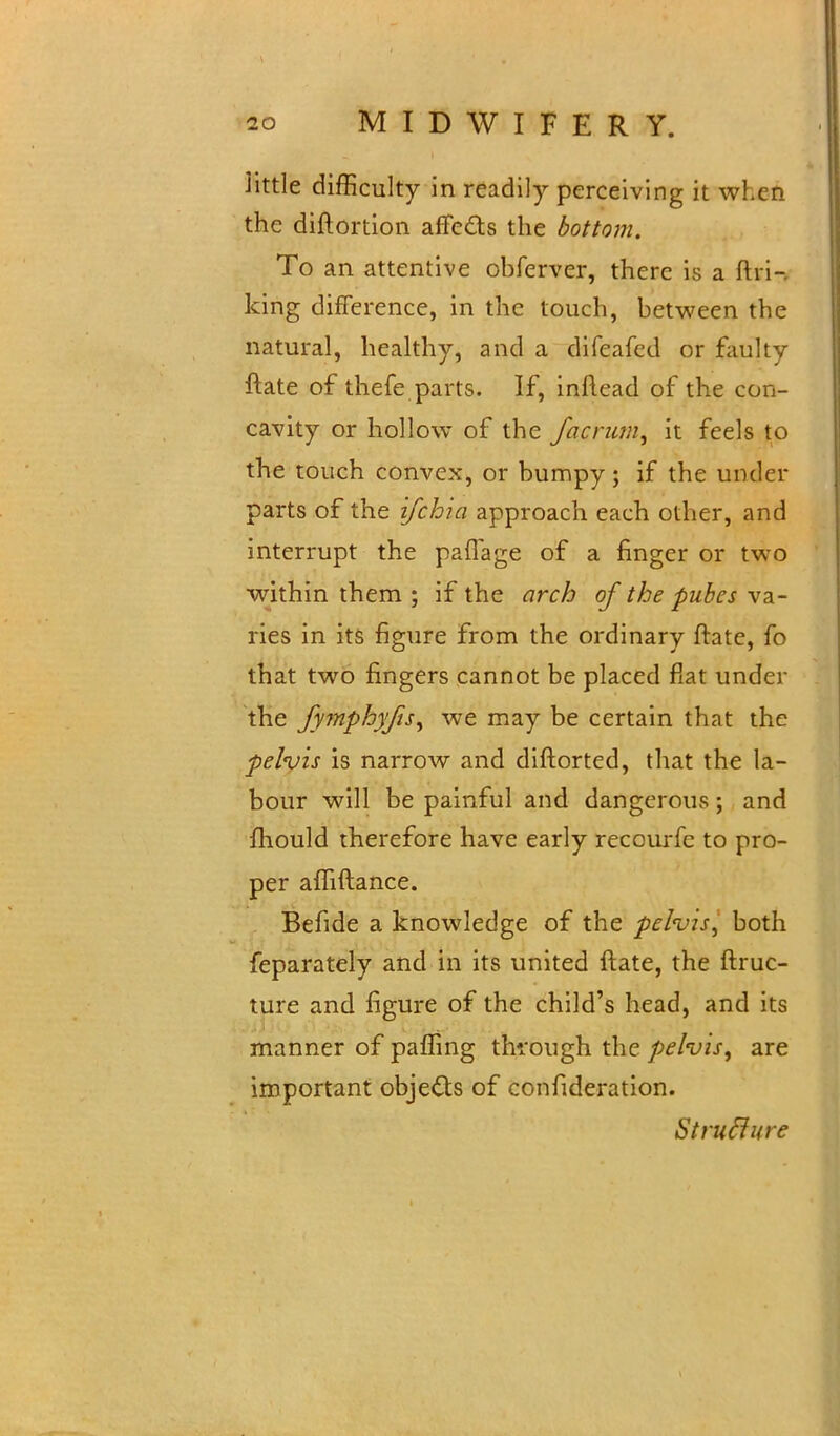 Httle difficulty in readily perceiving it wl.cn the diftortion affects the bottom. To an attentive obferver, there is a ftri- king difference, in the touch, between the natural, healthy, and a difeafed or faulty ftate of thefe.parts. If, inftead of the con- cavity or hollow of the facrutn, it feels to the touch convex, or bumpy; if the under parts of the ifchia approach each other, and interrupt the paffage of a finger or two within them ; if the arch of the pubes va- ries in its figure from the ordinary ftate, fo that two fingers cannot be placed fiat under the fymphyfts^ we may be certain that the pelvis is narrow and diftorted, that the la- bour will be painful and dangerous; and fhould therefore have early reccurfe to pro- per affiftance. Befide a knowledge of the pelvis, both feparately and in its united ftate, the ftruc- ture and figure of the child's head, and its manner of paffing through the pelvis^ are important objects of confideration. StrucJure