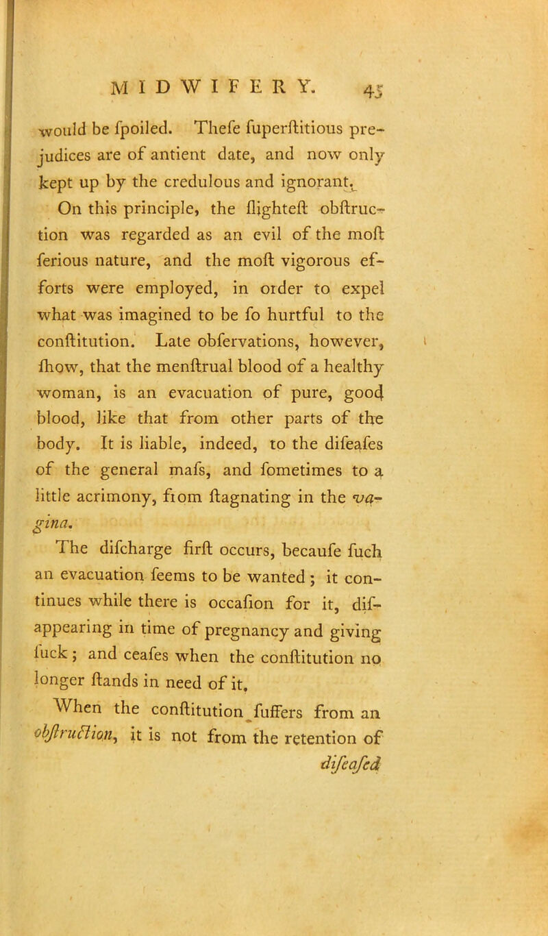would be fpoiled. Thefe fuperftitious pre- judices are of antient date, and now only kept up by the credulous and ignorant.u On this principle, the flighteft obftruc- tion was regarded as an evil of the moft ferious nature, and the moft vigorous ef- forts were employed, in order to expel what was imagined to be fo hurtful to the conftitution. Late obfervations, however, fhow, that the menftrual blood of a healthy woman, is an evacuation of pure, goo4 blood, like that from other parts of the body. It is liable, indeed, to the difeafes of the general mafs, and fometimes to a little acrimony, fiom ftagnating in the 'va- gina. The difcharge firft occurs, becaufe fuch an evacuation feems to be wanted ; it con- tinues while there is occafion for it, dis- appearing in time of pregnancy and giving luck; and ceafes when the conftitution no longer ftands in need of it. When the conftitution fuffers from an objlruftion, it is not from the retention of difeqfed