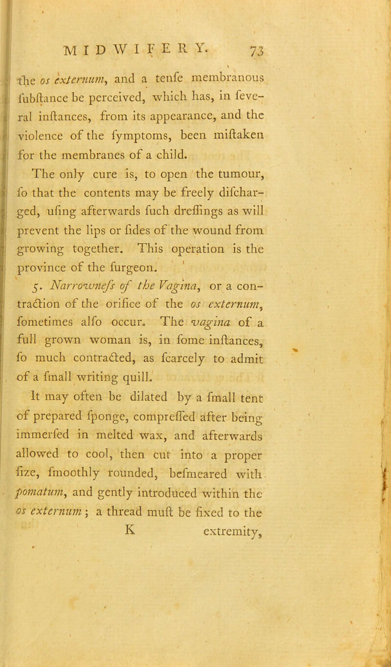 the os externum, and a tenfe membranous fubftance be perceived, which has, in feve- ral inftances, from its appearance, and the violence of the fymptoms, been miftaken for the membranes of a child. The only cure is, to open the tumour, fo that the contents may be freely difchar- ged, ufing afterwards fuch dreffmgs as will prevent the lips or fides of the wound from growing together. This operation is the province of the furgeon. 5. Narroivnefs of the Vagina, or a con- traction of the orifice of the os externum, fometimes alfo occur. The 'vagina of a full grown woman is, in fome inftances, fo much contracted, as fcarcely to admit of a fmall writing quill. It may often be dilated by a fmall tent of prepared fponge, comprefTed after being immerfed in melted wax, and afterwards allowed to cool, then cut into a proper fize, fmoothly rounded, befmeared with pomatum, and gently introduced within the os externum; a thread muft be fixed to the K extremity,