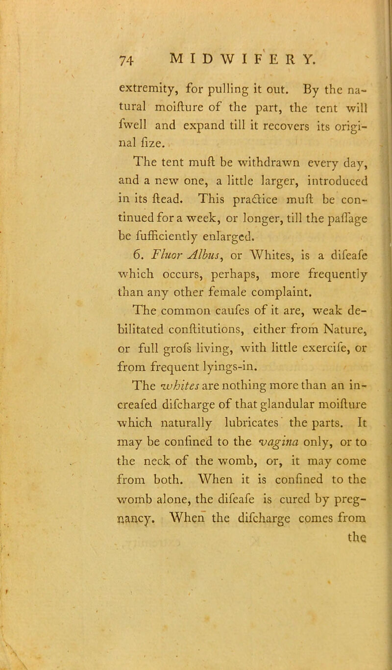 extremity, for pulling it out. By the na- tural moifture of the part, the tent will fwell and expand till it recovers its origi- nal fize. The tent muft be withdrawn every day, and a new one, a little larger, introduced in its ftead. This practice muft be con- tinued for a week, or longer, till the paffage be fufficiently enlarged. 6. Fluor Albiu, or Whites, is a difeafe which occurs, perhaps, more frequently than any other female complaint. The common caufes of it are, weak de- bilitated conftitutions, either from Nature, or full grofs living, with little exercife, or from frequent lyings-in. The ivhltes are nothing more than an in- creafed difcharge of that glandular moifture which naturally lubricates the parts. It may be confined to the vagina only, or to the neck of the womb, or, it may come from both. When it is confined to the womb alone, the difeafe is cured by preg- nancy. When the difcharge comes from the