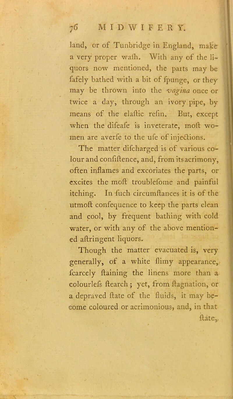 land, or of Tunbridge in England, make a very proper warn. With any of the li- quors now mentioned, the parts may be fafely bathed with a bit of fpunge, or they may be thrown into the vagina once or twice a day, through an ivory pipe, by means of the elaftic relin. But, except when the difeafe is inveterate, moft wo- men are averfe to the ufe of injections. The matter difcharged is of various co- lour and confiftence, and, from its acrimony, often inflames and excoriates the parts, or excites the moft troublefome and painful itching. In fuch circumftances it is of the utmoft confequence to keep the parts clean and cool, by frequent bathing with cold water, or with any of the above mention- ed aftringent liquors. Though the matter evacuated is, very generally, of a white flimy appearance, fcarcely ftaining the linens more than a colourlefs ftearch ; yet, from ftagnation, or a depraved ftate of the fluids, it may be- come coloured or acrimonious, and, in that ftate,.