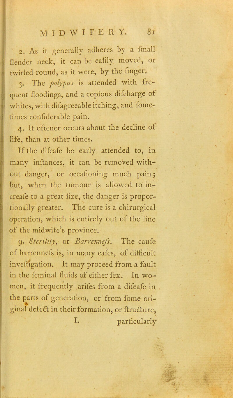' 2. As it generally adheres by a final! flender neck, it can be eafily moved, or twirled round, as it were, by the finger. 3. The polypus is attended with fre- quent floodings, and a copious difcharge of whites, with difagreeable itching, and fome- times considerable pain. 4. It oftener occurs about the decline of life, than at other times. If the difeafe be early attended to, in many inftances, it can be removed with^ out danger, or occafioning much pain; but, when the tumour is allowed to in- creafe to a great ilze, the danger is propor- tionally greater. The cure is a chirurgical operation, which is entirely out of the line of the midwife's province. 9. Sterility, or Barrennefs. The caufe of barrennefs is, in many cafes, of difficult investigation. It may proceed from a fault in the feminal fluids of either fex. In wo- men, it frequently arifes from a difeafe in the parts of generation, or from fome ori- ginal defect in their formation, or ftru&ure, L particularly