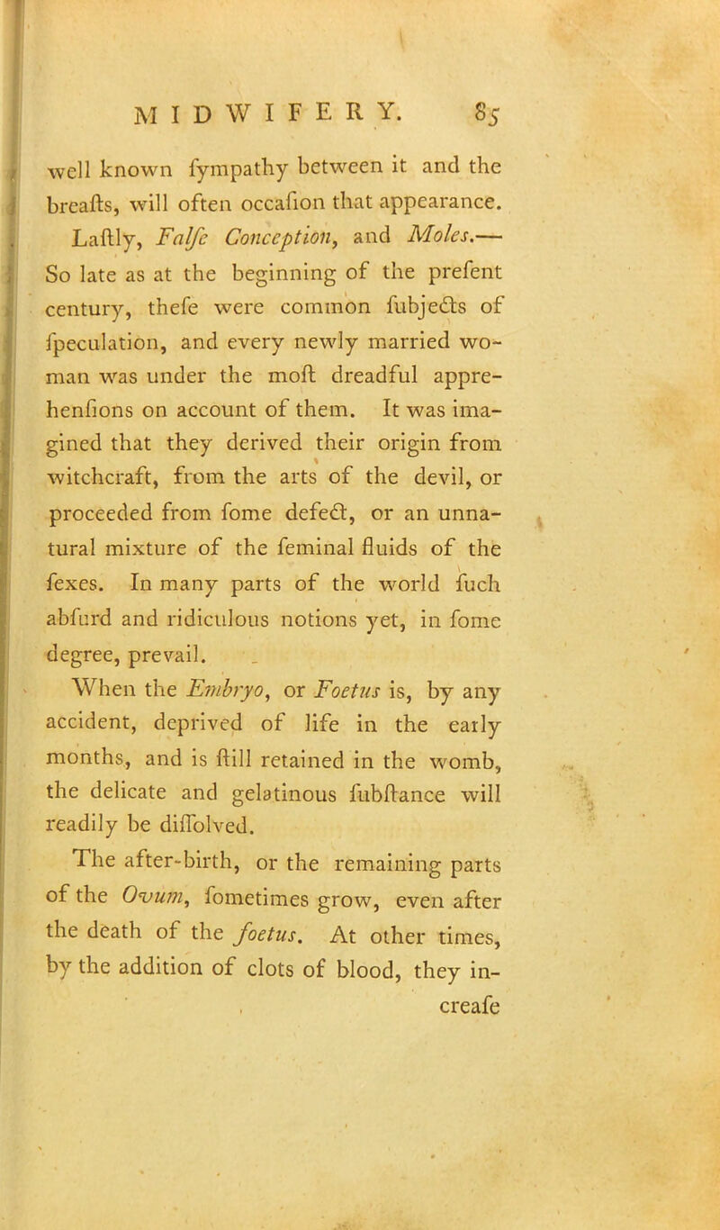 well known fympathy between it and the breafts, will often occafion that appearance. Laftly, Falfc Conception, and Moles.— So late as at the beginning of the prefent century, thefe were common fubjects of ipeculation, and every newly married wo- man was under the moft dreadful appre- henfions on account of them. It was ima- gined that they derived their origin from witchcraft, from the arts of the devil, or proceeded from fome defect, or an unna- tural mixture of the feminal fluids of the fexes. In many parts of the world fuch abferd and ridiculous notions yet, in fome degree, prevail. When the Embryo, or Foetus is, by any accident, deprived of life in the early months, and is ftill retained in the womb, the delicate and gelatinous fubftance will readily be dilTolved. The after-birth, or the remaining parts of the Ovum, fometimes grow, even after the death of the foetus. At other times, by the addition of clots of blood, they in- creafe