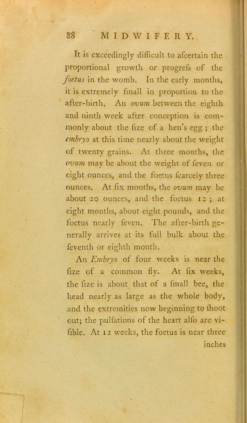 It is exceedingly difficult to afcertain the proportional growth or progrefs of the foetus in the womb. In the early months, it is extremely fmall in proportion to the after-birth. An ovum between the eighth and ninth week after conception is com- monly about the fize of a hen's egg ; the embryo at this time nearly about the weight of twenty grains. At three months, the ovum may be about the weight of feven or eight ounces, and the foetus fcarcely three ounces. At fix months, the ovum may be about 20 ounces, and the foetus 12 ; at eight months, about eight pounds, and the foetus nearly feven. The after-birth ge- nerally arrives at its full bulk about the feventh or eighth month. An Embryo of four weeks is near the fize of a common fly. At fix weeks, the fize is about that of a fmall bee, the head nearly as large as the wmole body, and the extremities now beginning to fhoot out; the pulfations of the heart alfo are vi- fible. At 12 weeks, the foetus is near three inches