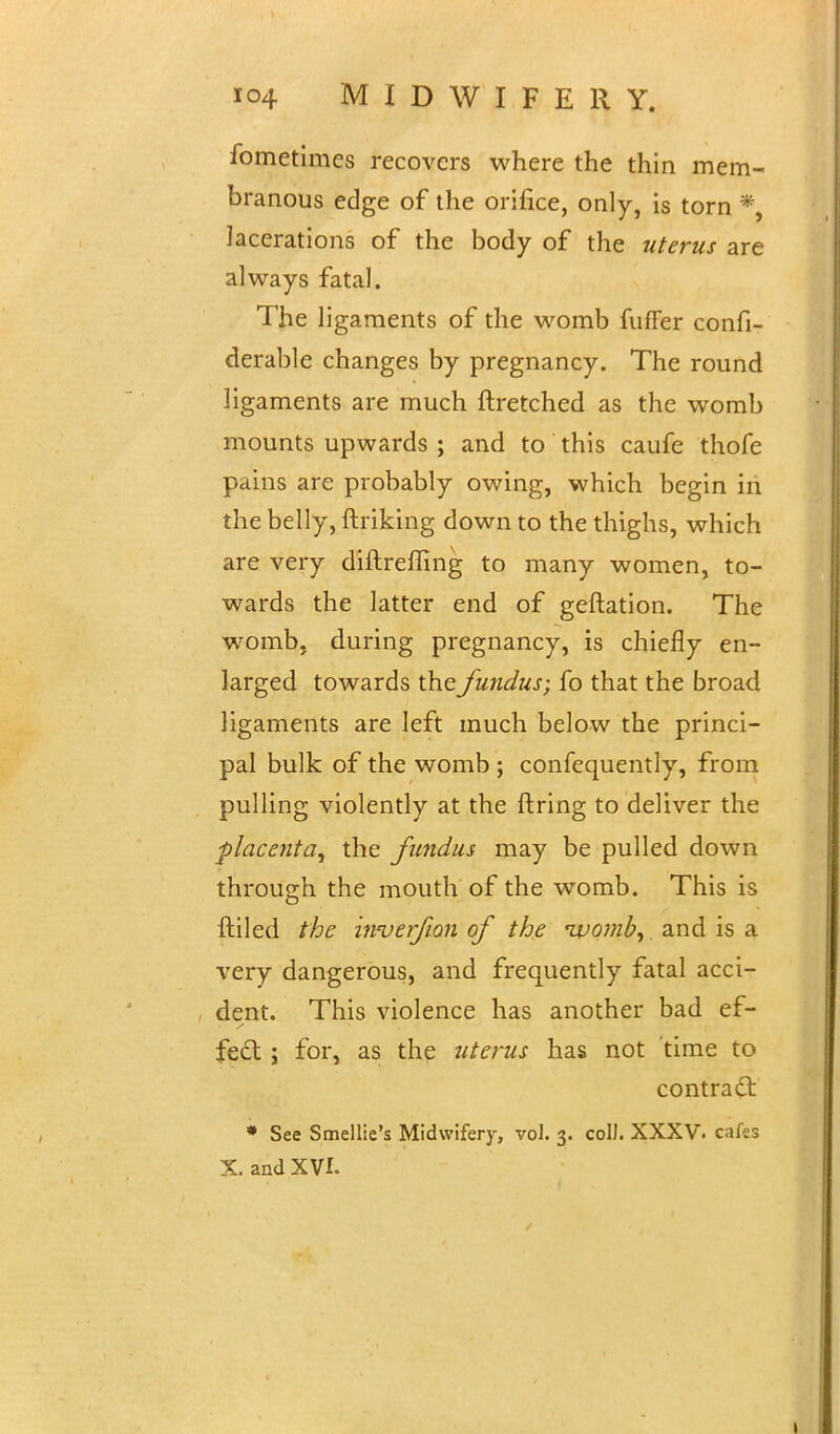 fometimes recovers where the thin mem- branous edge of the orifice, only, is torn * lacerations of the body of the uterus are always fatal. The ligaments of the womb fufFer confi- derable changes by pregnancy. The round ligaments are much ftretched as the womb mounts upwards ; and to this caufe thofe pains are probably owing, which begin in the belly, ftriking down to the thighs, which are very diftreffing to many women, to- wards the latter end of geftation. The womb, during pregnancy, is chiefly en- larged towards the fundus; fo that the broad ligaments are left much below the princi- pal bulk of the womb ; confequently, from pulling violently at the ftring to deliver the placenta, the fundus may be pulled down through the mouth of the womb. This is ftiled the hwerfion of the nvomb, and is a very dangerous, and frequently fatal acci- dent. This violence has another bad ef- fect ; for, as the uterus has not time to contract: » See Smellie's Midwifery, vol. 3. coll. XXXV. cafes X. and XVI.