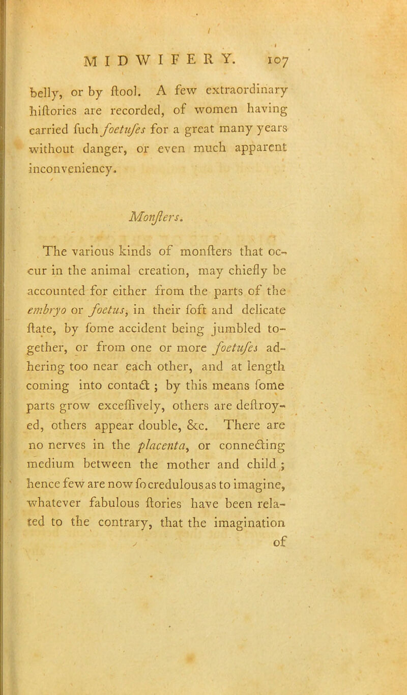 belly, or by ftool. A few extraordinary hiftories are recorded, of women having carried fuch foetufes for a great many years without danger, or even much apparent inconveniency. MonfterSi The various kinds of monfters that oc- cur in the animal creation, may chiefly be accounted for either from the parts of the embryo or foetus^ in their foft and delicate ftate, by fome accident being jumbled to- gether, or from one or more foetufes ad- hering too near each other, and at length coming into contact ; by this means fome parts grow exceffively, others are deilroy- ed, others appear double, &c. There are no nerves in the placenta^ or connecting medium between the mother and child ; hence few are now fo credulous as to imagine, whatever fabulous ftories have been rela- ted to the contrary, that the imagination of