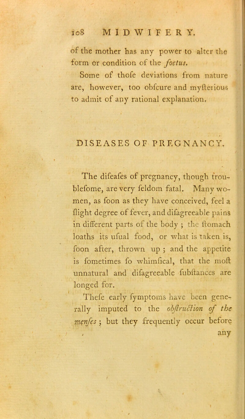 of the mother has any power to alter the form or condition of the foetus. Some of thofe deviations from nature are, however, too obfcure and myfteriou-: to admit of any rational explanation. DISEASES OF PREGNANCY. The difeafes of pregnancy, though trou- blefome, are very feldom fatal. Many wo- men, as foon as they have conceived, feel a flight degree of fever, and difagreeable pains in different parts of the body ; the ftomach loaths its ufual food, or what is Taken is, foon after, thrown up ; and the appetite is fometimes fo whimfical, that the moll: unnatural and difagreeable fubftances are longed for. Thefe early fymptoms have been gene- rally imputed to the objlruclion of the w.enfes ; but they frequently occur before any