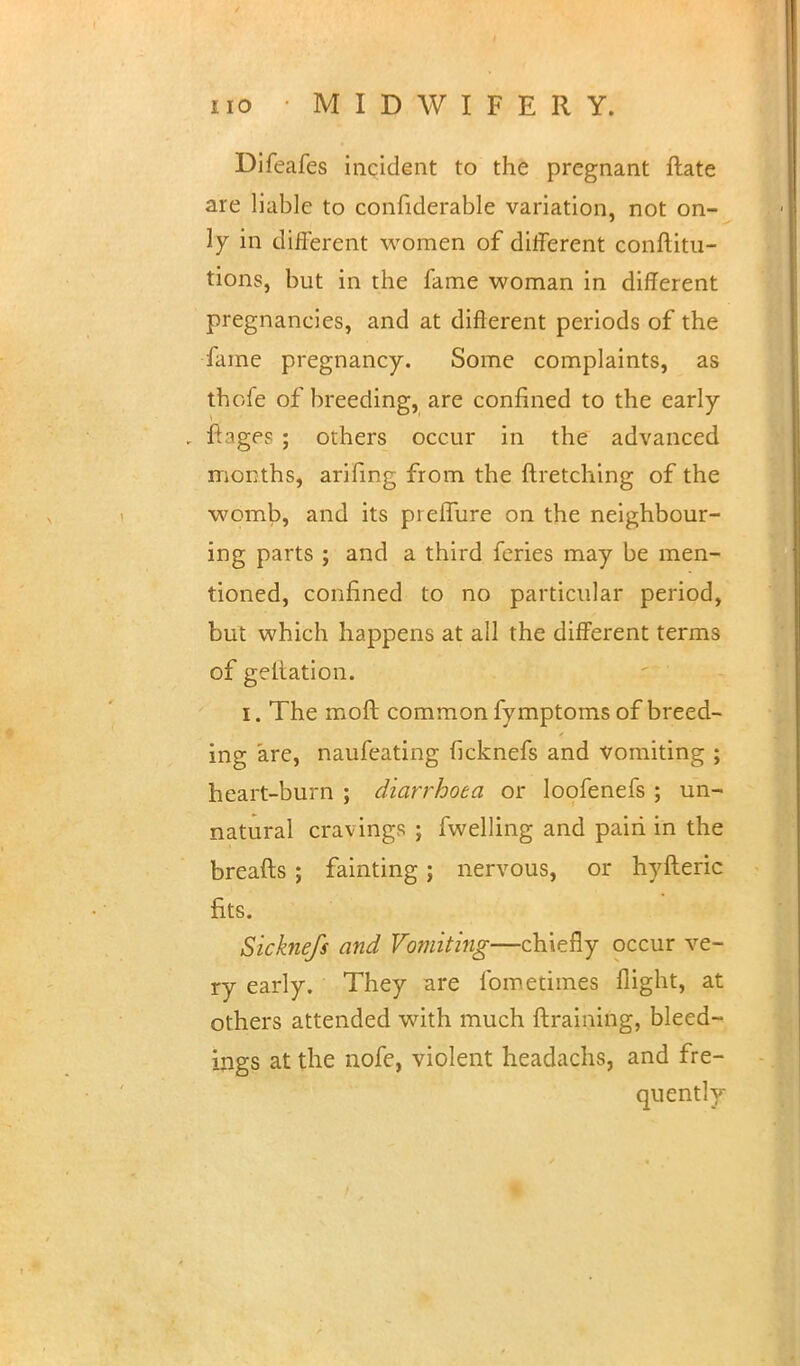 Difeafes incident to the pregnant ftate are liable to confiderable variation, not on- ly in different women of different conftitu- tions, but in the fame woman in different pregnancies, and at different periods of the fame pregnancy. Some complaints, as thofe of breeding, are confined to the early . ftages ; others occur in the advanced months, arifing from the ftretching of the womb, and its preflure on the neighbour- ing parts ; and a third feries may be men- tioned, confined to no particular period, but which happens at all the different terms of geltation. i. The moft common fymptoms of breed- ing are, naufeating ficknefs and vomiting ; heart-burn ; diarrhoea or loofenefs ; un- natural cravings ; fwelling and pairi in the breads ; fainting; nervous, or hyfteric fits. Sicknefs and Vomiting—chiefly occur ve- ry early. They are fometimes flight, at others attended with much ftraining, bleed- ings at the nofe, violent headachs, and fre- quently