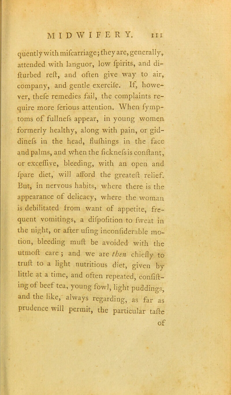 quently with mifcarriage; they are, generally, attended with languor, low fpirits, and di- fturbed reft, and often give way to air, company, and gentle exercife. If, howe- ver, thefe remedies fail, the complaints re- quire more ferious attention. When fymp- toms of fullnefs appear, in young women formerly healthy, along with pain, or gid- dinefs in the head, flufhings in the face and palms, and when the ficknefsis conftant, or exceffive, bleeding, with an open and fpare diet, will afford the greateft relief. But, in nervous habits, where there is the appearance of delicacy, where the woman is debilitated from want of appetite, fre- quent vomitings, a difpofition to fweat in the night, or after ufing inconfiderable mo- tion, bleeding muft be avoided with the utmoft care ; and we are then chiefly to truft to a light nutritious diet, given by little at a time, and often repeated, confid- ing of beef tea, young fowl, light puddings, and the like, always regarding, as far as prudence will permit, the particular taile