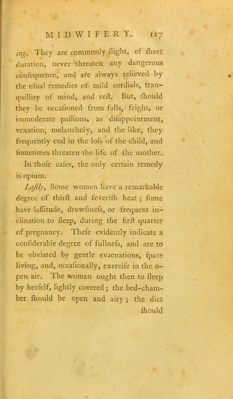 ing. They are commonly flight, of fhort duration, never threaten any dangerous confequence, and are always relieved by the ufual remedies of mild cordials, tran- quillity of mind, and reft. But, dhould they be occaiioned from falls, fright, or immoderate paflions, as difappointment, vexation, melancholy, and the like, they frequently end in the lofs of the child, and fometimes threaten the life of the mother. In thofe cafes, the only certain remedy is opium. Lqjlly^ Some women have a remarkable degree of thirft and feverilh heat ; fome have laffitude, drowfmefs, or frequent in- clination to fleep, during the firft quarter of pregnancy. Thefe evidently indicate a confiderable degree of fullnefs, and are to be obviated by gentle evacuations, fpare living, and, occafionally, cxercife in the o- pen air. The woman ought then to fleep by herfelf, lightly covered ; the bed-cham- ber mould be open and airy ; the diet mould