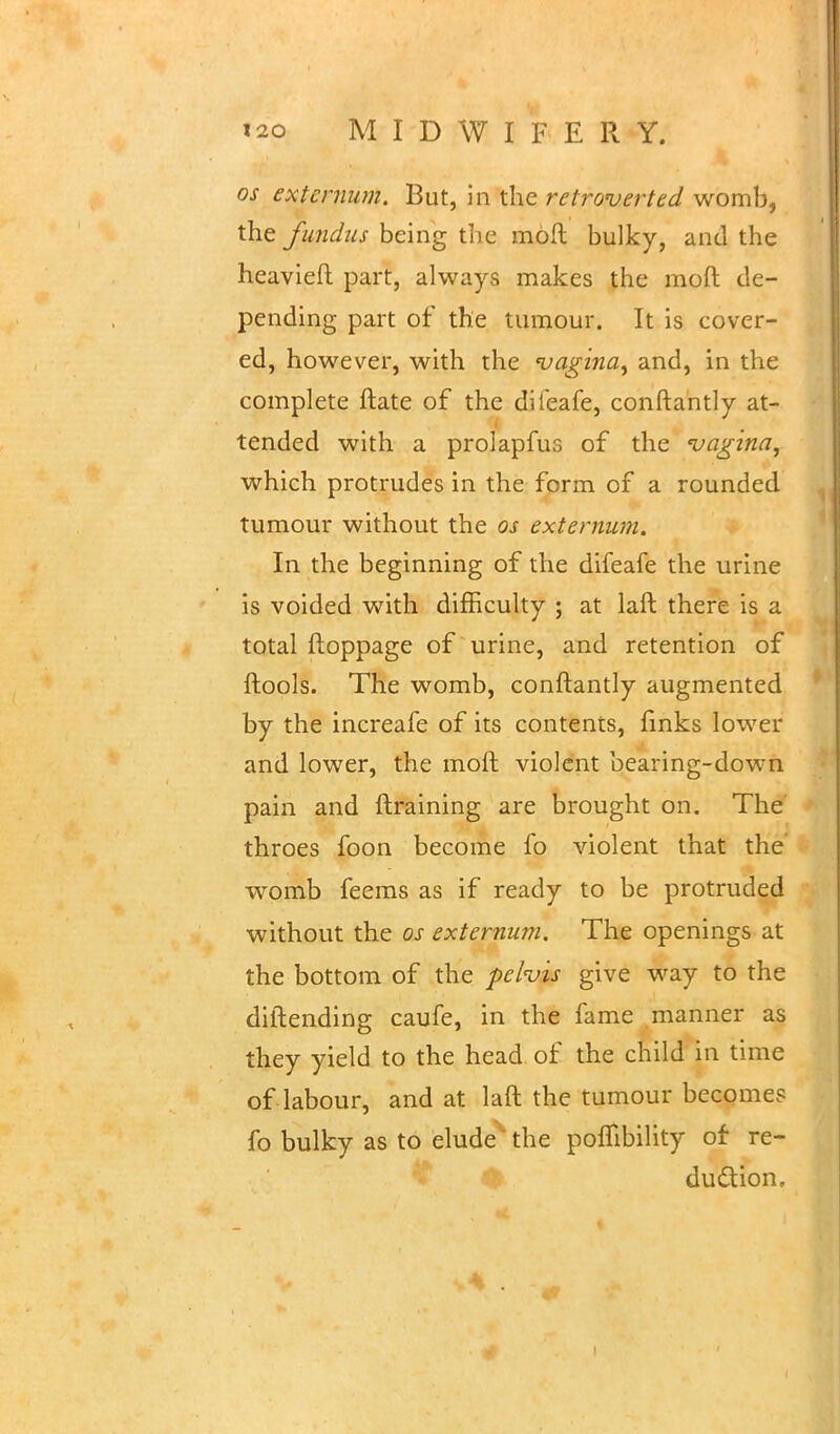 os externum. But, in the retroverted womb, the fundus being the moft bulky, and the heavieft part, always makes the moft de- pending part of the tumour. It is cover- ed, however, with the vagina, and, in the complete ftate of the dileafe, conftantly at- tended with a prolapfus of the vagina, which protrudes in the form of a rounded tumour without the os externum. In the beginning of the difeafe the urine is voided with difficulty ; at laft there is a total ftoppage of urine, and retention of ftools. The womb, conftantly augmented by the increafe of its contents, finks lower and lower, the moft violent bearing-down pain and ftraining are brought on. The throes foon become fo violent that the womb feems as if ready to be protruded without the os externum. The openings at the bottom of the pelvis give way to the diftending caufe, in the fame manner as they yield to the head of the child in time of labour, and at laft the tumour becomes fo bulky as to elude the pofilbility of re- duction.