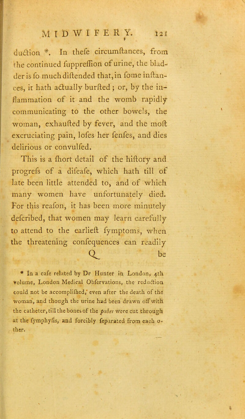 M T D W I F E R Y. t2l duction *. In thefe circumftances, from rhe continued fuppreffion of urine, the blad- der is To muchdiftended that, in fome inftan- ces, it hath actually burfted ; or, by the in- flammation of it and the womb rapidly communicating to the other bowels, the woman, exhaufted by fever, and the moft excruciating pain, lofes her fenfes, and dies delirious or convulfed. This is a fhort detail of the hiftory and progrefs of a difeafe, which hath till of late been little attended to, and of which many women have unfortunately died. For this reafon, it has been more minutely defcribed, that women may learn carefully to attend to the earlieft fymptoms, when the threatening confequences can readily be * In a cafe related by Dr Hunter in London, 4th Tolume, London Medical Obfervations, the reduction could not be accomplifhed/ even after the death of the •woman, and though the urine had been drawn off with the catheter, till the bones of the pubes were cut through at the fymphyfis, and forcibly fep.irated from each o- ther,