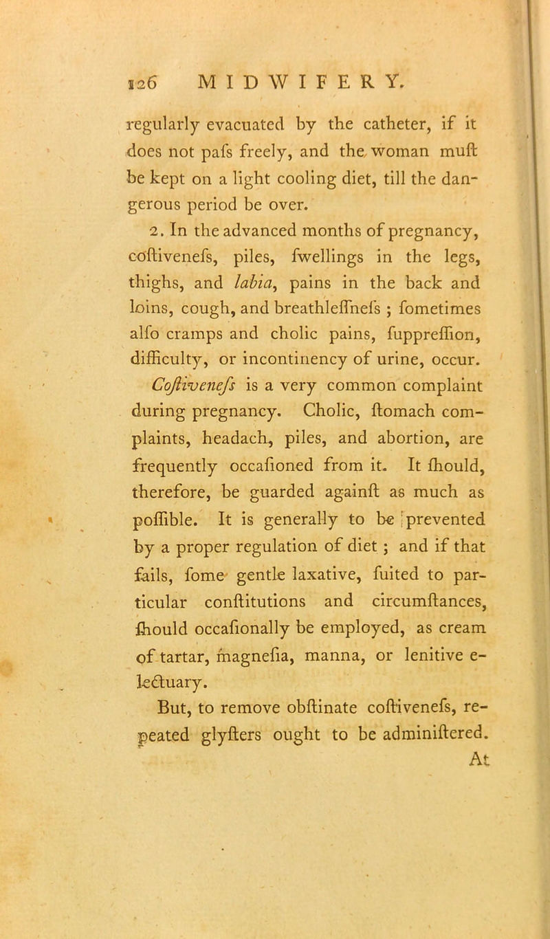 regularly evacuated by the catheter, if it does not pafs freely, and the woman muft be kept on a light cooling diet, till the dan- gerous period be over. 2. In the advanced months of pregnancy, coftivenefs, piles, fwellings in the legs, thighs, and labia, pains in the back and loins, cough, and breathleflhefs ; fometimes alfo cramps and cholic pains, fuppreffion, difficulty, or incontinency of urine, occur. Coftivenefs is a very common complaint during pregnancy. Cholic, ftomach com- plaints, headach, piles, and abortion, are frequently occafioned from it. It mould, therefore, be guarded againft as much as poffible. It is generally to be 'prevented by a proper regulation of diet; and if that fails, fome gentle laxative, fuited to par- ticular conftitutions and circumftances, fliould occafionally be employed, as cream of tartar, magnefia, manna, or lenitive e- le&uary. But, to remove obftinate coftivenefs, re- peated glyfters ought to be adminiftered. At