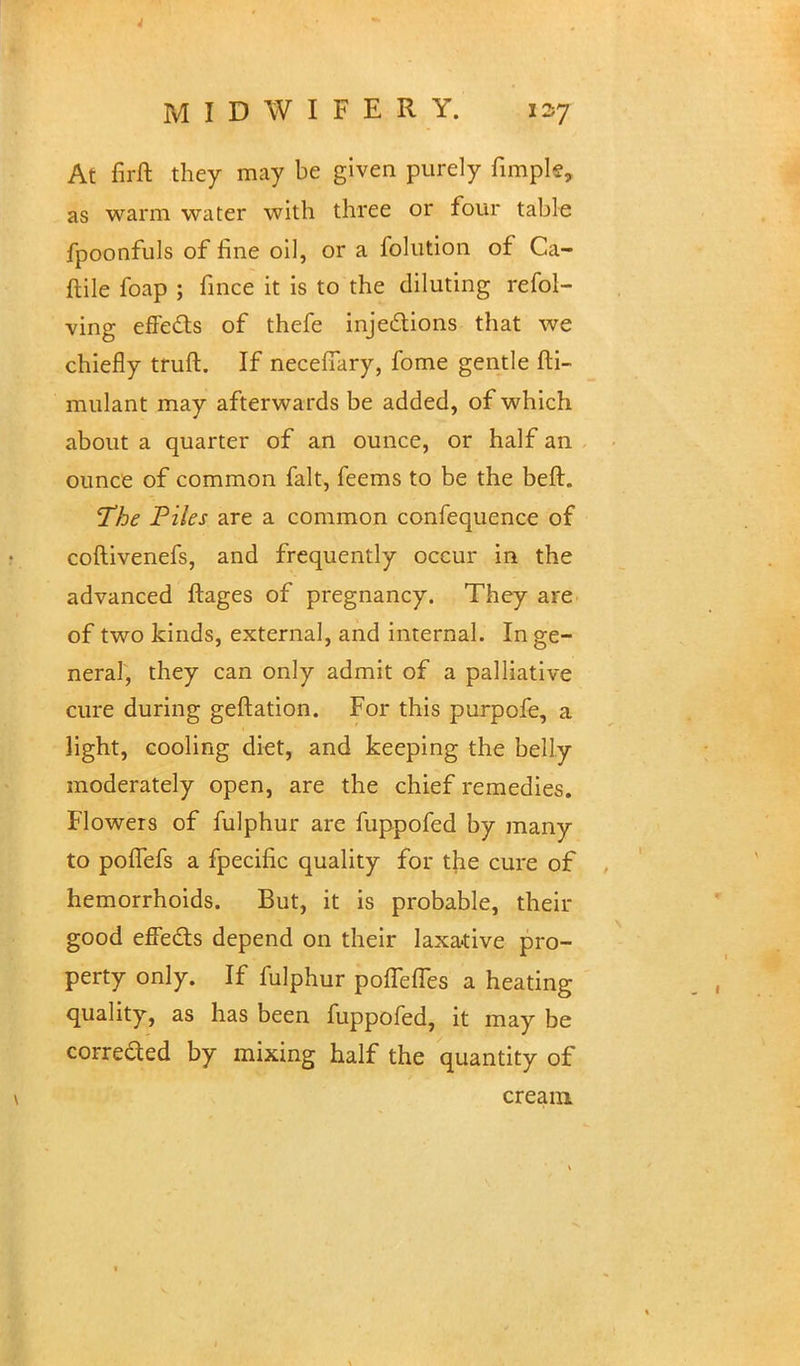 At firft they may be given purely fimple, as warm water with three or four table fpoonfuls of fine oil, or a folution of Ca- ftile foap ; fmce it is to the diluting refol- ving effe&s of thefe injections that we chiefly truft. If necefiary, fome gentle fti- mulant may afterwards be added, of which about a quarter of an ounce, or half an ounce of common fait, feems to be the beft. The Piles are a common confequence of coftivenefs, and frequently occur in the advanced ftages of pregnancy. They are of two kinds, external, and internal. In ge- neral, they can only admit of a palliative cure during geftation. For this purpofe, a light, cooling diet, and keeping the belly moderately open, are the chief remedies. Flowers of fulphur are fuppofed by many to poifefs a fpecific quality for the cure of hemorrhoids. But, it is probable, their good effects depend on their laxarive pro- perty only. If fulphur pofTeffes a heating quality, as has been fuppofed, it may be corrected by mixing half the quantity of cream