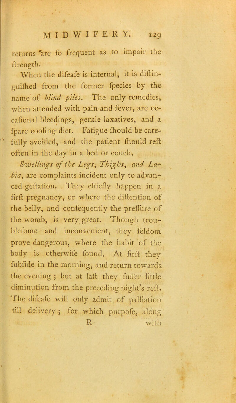 returns 'are fo frequent as to impair the flrength. When the difeafe is internal, it is diftin- guifhed from the former fpecies by the name of blind files. The only remedies, when attended with pain and fever, are oc- cafional bleedings, gentle laxatives, and a fpare cooling diet. Fatigue mould be care-  fully avoi'ded, and the patient mould reft often in the day in a bed or couch. Snivellings of the Legs, Thighs, and La- bia, are complaints incident only to advan- ced geftation. They chiefly happen in a firft pregnancy, or where the diftention of the belly, and confequently the preflure of the womb, is very great. Though trou- blefome and inconvenient, they feldom prove dangerous, where the habit of the body is otherwife found. At firft they fubfide in the morning, and return towards the evening ; but at laft they fuffer little diminution from the preceding night's reft. The difeafe will only admit of palliation Oil delivery; for which purpofe, along R with v