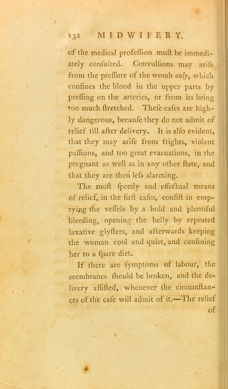 of the medical profeflion muft be immedi- ately confulted. ConvuHions may arife from the preffure of the womb ow/y, which confines the blood in the upper parts by preffing on the arteries, or from its being too much ftretched. Thefe cafes are high- ly dangerous, becaufe they do not admit of relief till after delivery. It is alfo evident, that they may arife from frights, violent paflions, and too great evacuations, in the pregnant as well as in any other ftate, and that they are then lefs alarming. The moft fpeedy and effectual means of relief, in the firft cafes, confift in emp- tying the veffels by a bold and plentiful bleeding, opening the belly by repeated laxative glyfters, and afterwards keeping the woman cool and quiet, and confining her to a fpare diet. If there are fymptoms of labour, the membranes mould be broken, and the de- livery affifted, whenever the circumftan- ces of the cafe will admit of it.—The relief of