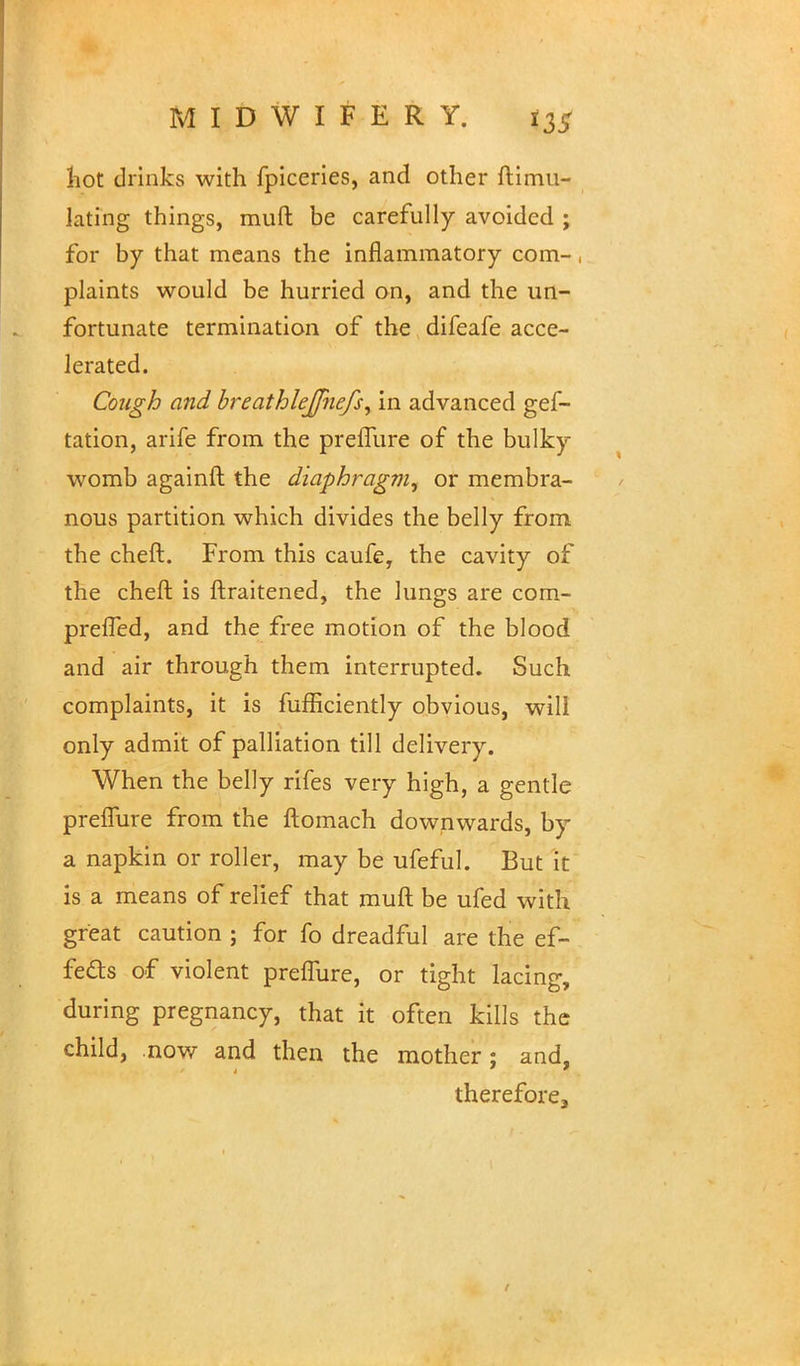 hot drinks with fpiceries, and other ftimu- lating things, muft be carefully avoided ; for by that means the inflammatory com- , plaints would be hurried on, and the un- fortunate termination of the difeafe acce- lerated. Cough and breathlejfnefs, in advanced gef- tation, arife from the preffure of the bulky womb againft the diaphragm^ or membra- nous partition which divides the belly from the cheft. From this caufe, the cavity of the cheft is ftraitened, the lungs are com- preffed, and the free motion of the blood and air through them interrupted. Such complaints, it is fufficiently obvious, will only admit of palliation till delivery. When the belly rifes very high, a gentle preffure from the ftomach downwards, by a napkin or roller, may be ufeful. But it is a means of relief that muft be ufed with great caution ; for fo dreadful are the ef- fects of violent preffure, or tight lacing, during pregnancy, that it often kills the child, now and then the mother; and, therefore3