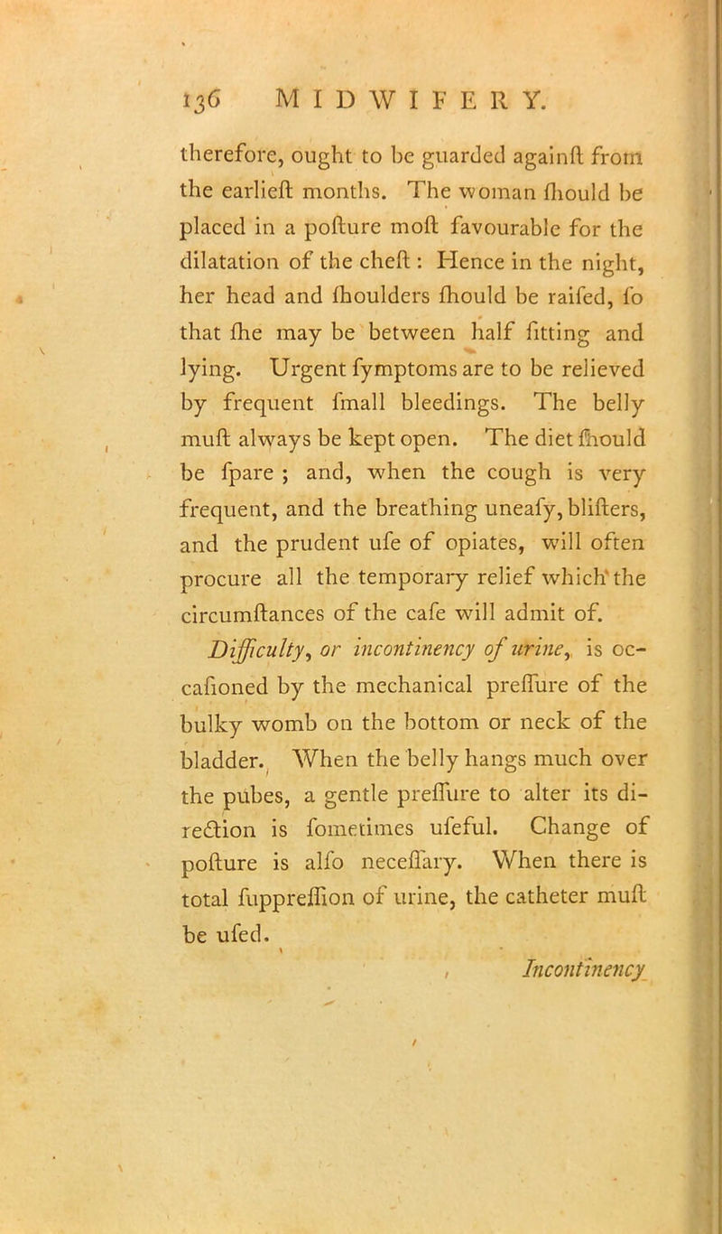 therefore, ought to be guarded againft from the earlieft months. The woman mould be placed in a pofture moll favourable for the dilatation of the cheft : Hence in the night, her head and moulders mould be raifed, fo that me may be between half fitting and lying. Urgent fymptoms are to be relieved by frequent fmall bleedings. The belly muft always be kept open. The diet mould be fpare ; and, when the cough is very frequent, and the breathing uneafy, blifters, and the prudent ufe of opiates, will often procure all the temporary relief which the circumftances of the cafe will admit of. Difficulty, or incontinency of urine, is oc- cafioned by the mechanical preflure of the bulky womb on the bottom or neck of the bl adder., When the belly hangs much over the pubes, a gentle preflure to alter its di- rection is fometimes ufeful. Change of pofture is alfo neceflary. When there is total fuppreffion of urine, the catheter muft be ufed. Incontinency