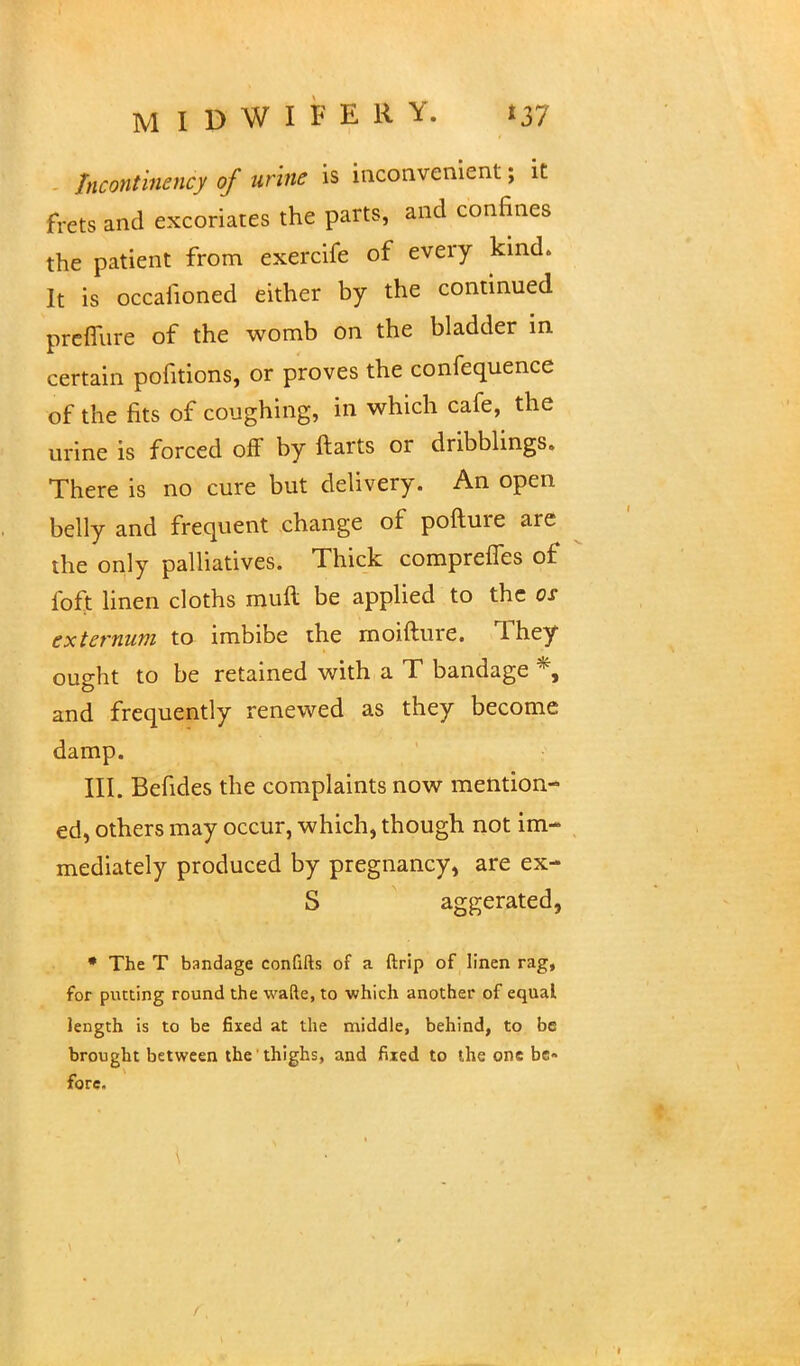 Incontinency of urine is inconvenient; it frets and excoriates the parts, and confines the patient from exercife of every kind. It is occafioned either by the continued preflure of the womb on the bladder in certain pofitions, or proves the confequence of the fits of coughing, in which cafe, the urine is forced off by ftarts or dribblings. There is no cure but delivery. An open belly and frequent change of pofture are the only palliatives. Thick comprefTes of foft linen cloths muft be applied to the os externum to imbibe the moifture. They ought to be retained with a T bandage *, and frequently renewed as they become damp. III. Befides the complaints now mention- ed, others may occur, which, though not im- mediately produced by pregnancy, are ex- S aggerated, * The T bandage confifts of a ftrip of linen rag, for putting round the wafte, to which another of equal length is to be fixed at the middle, behind, to be brought between the thighs, and fixed to the one be- fore.