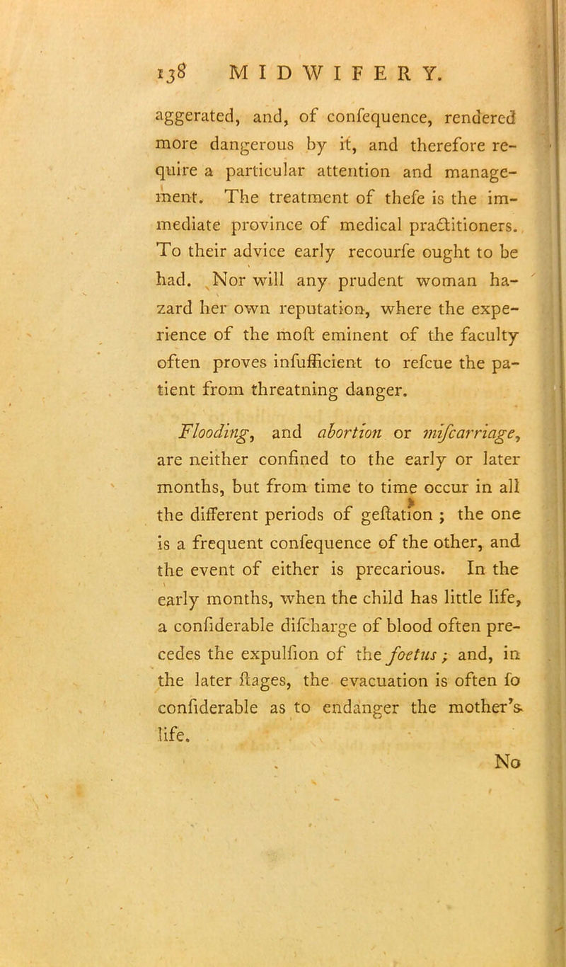 aggerated, and, of confequence, rendered more dangerous by it, and therefore re- quire a particular attention and manage- ment. The treatment of thefe is the im- mediate province of medical pra&itioners. To their advice early recourfe ought to be had. Nor will any prudent woman ha- zard her own reputation, where the expe- rience of the moft eminent of the faculty often proves infufficient to refcue the pa- tient from threatning danger. Flooding, and ahortion or mi/carriage, are neither confined to the early or later months, but from time to time occur in all the different periods of geftation ; the one is a frequent confequence of the other, and the event of either is precarious. In the early months, when the child has little life, a confiderable difcharge of blood often pre- cedes the expulfion of the foetus; and, in the later Ptages, the evacuation is often fo confiderable as to endanger the mother's- life. No