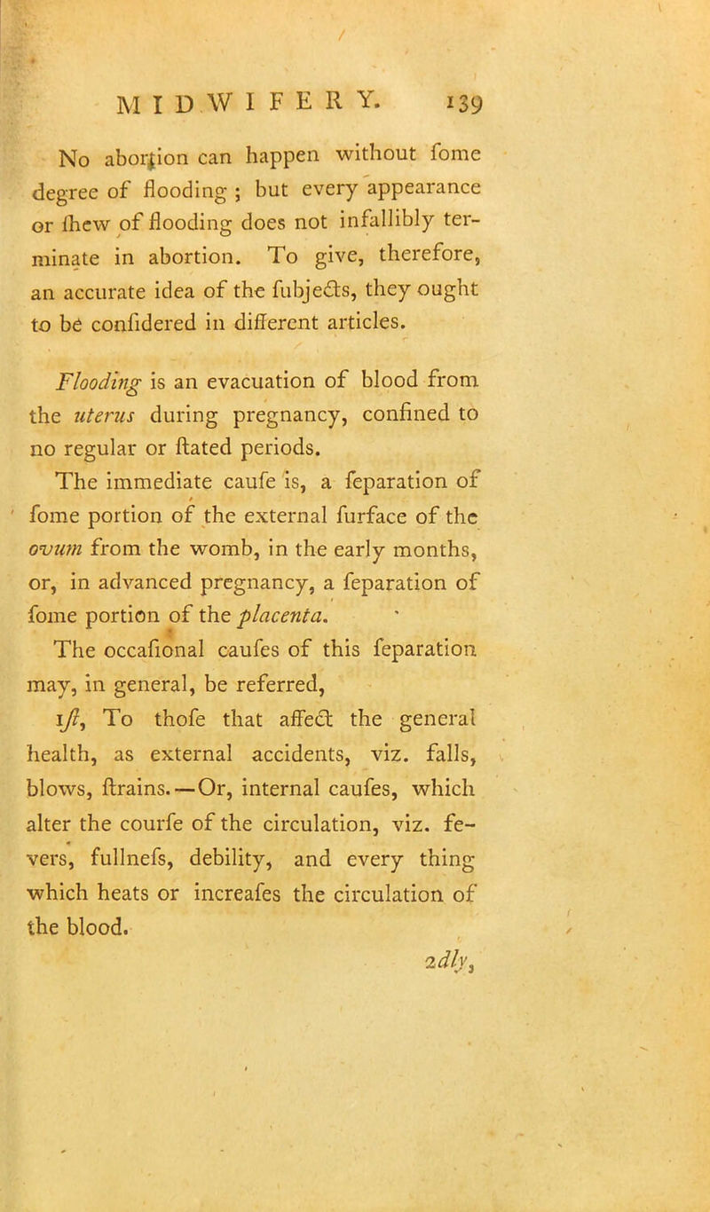 No aborjion can happen without fome degree of flooding ; but every appearance or fhew of flooding does not infallibly ter- minate in abortion. To give, therefore, an accurate idea of the fubje&s, they ought to be conhdered in different articles. Flooding is an evacuation of blood from the uterus during pregnancy, confined to no regular or ftated periods. The immediate caufe is, a feparation of fome portion of the external furface of the ovum from the womb, in the early months, or, in advanced pregnancy, a feparation of fome portion of the placenta. The occafional caufes of this feparation may, in general, be referred, 1/?, To thofe that affect the general health, as external accidents, viz. falls, blows, {trains.—Or, internal caufes, which alter the courfe of the circulation, viz. fe- vers, fullnefs, debility, and every thing which heats or increafes the circulation of the blood. 2dlv3