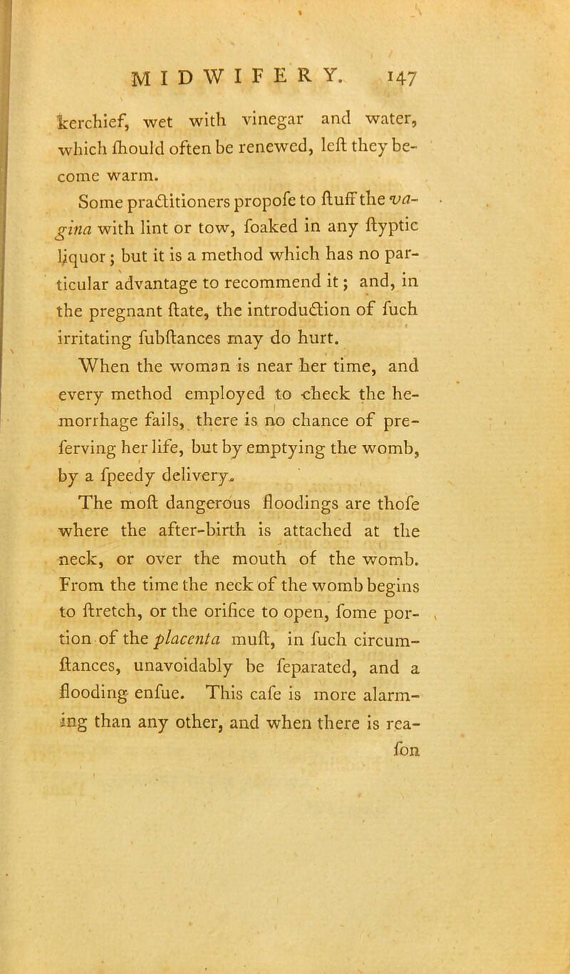 kerchief, wet with vinegar and water, which fhould often be renewed, left they be- come warm. Some practitioners propofe to ftuff the va- gina with lint or tow, foaked in any ftyptic liquor; but it is a method which has no par- ticular advantage to recommend it; and, in the pregnant ftate, the introduction of fuch irritating fubftances may do hurt. When the woman is near her time, and every method employed to -check the he- morrhage fails, there is no chance of pre- ferving her life, but by emptying the womb, by a fpeedy delivery. The moft dangerous floodings are thofe where the after-birth is attached at the neck, or over the mouth of the womb. From the time the neck of the womb begins to ftretch, or the orifice to open, fome por- , tion of the placenta mull, in fuch circum- ftances, unavoidably be feparated, and a flooding enfue. This cafe is more alarm- ing than any other, and when there is rea- fbn