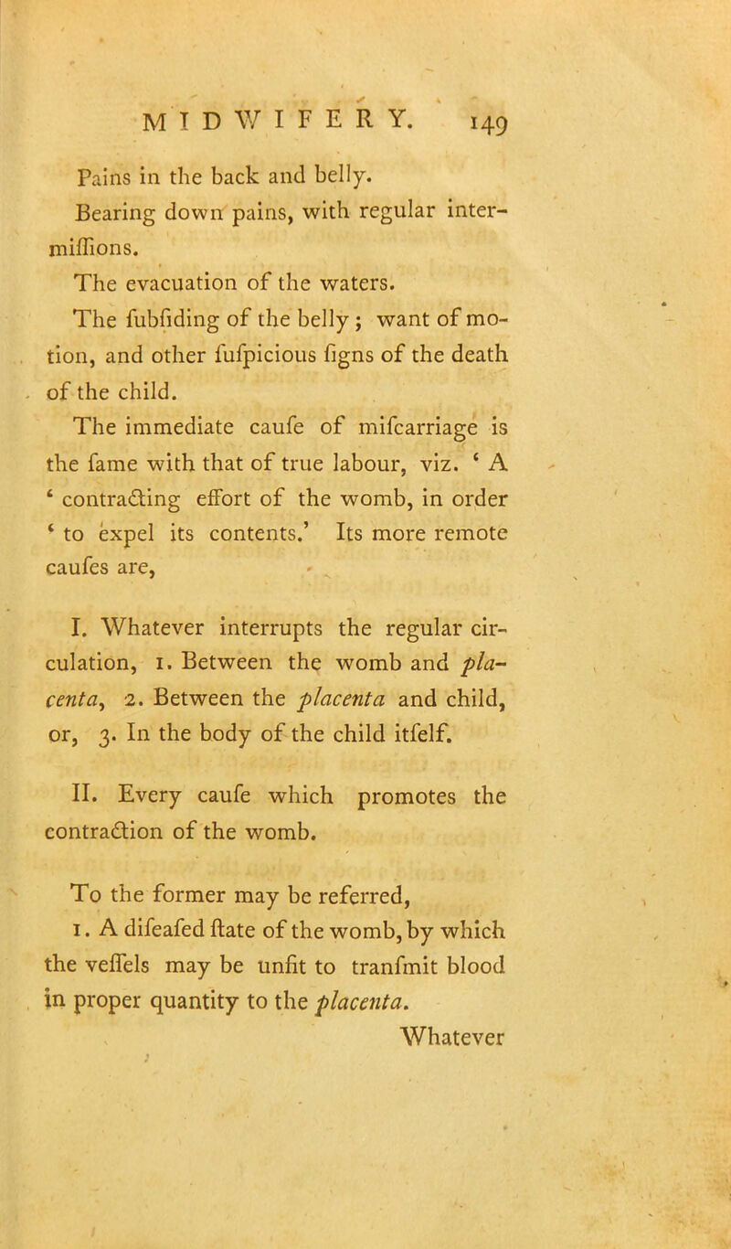 Pains in the back and belly. Bearing down pains, with regular inter- miflions. The evacuation of the waters. The fubfiding of the belly ; want of mo- tion, and other fufpicious figns of the death of the child. The immediate caufe of mifcarriage is the fame with that of true labour, viz. ■ A 4 contracting effort of the womb, in order * to expel its contents.' Its more remote caufes are, I. Whatever interrupts the regular cir- culation, 1. Between the womb and pla- centa, 2. Between the placenta and child, or, 3. In the body of the child itfelf. II. Every caufe which promotes the contraction of the womb. To the former may be referred, 1. A difeafed ftate of the womb, by which the velfels may be unfit to tranfmit blood in proper quantity to the placenta. Whatever