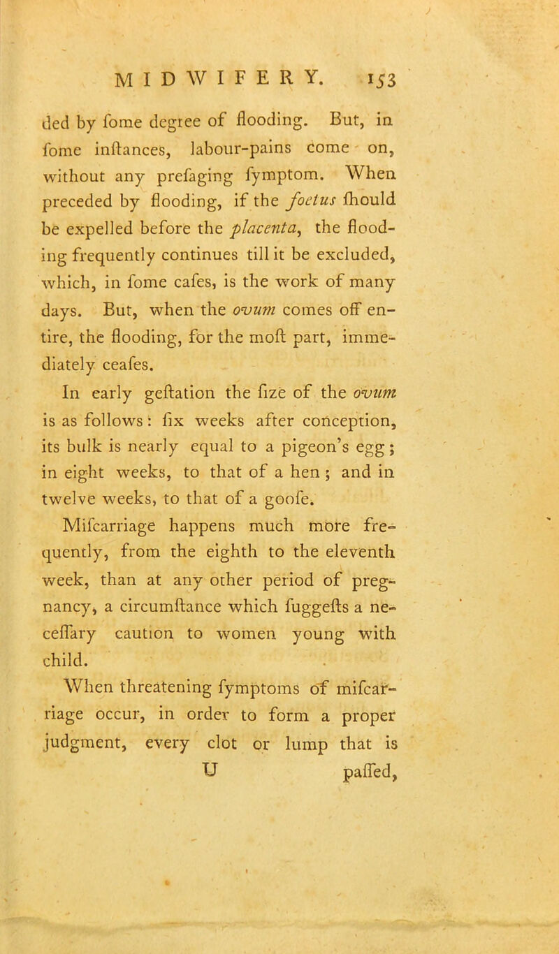J MIDWIFERY. 153 ded by fome degree of flooding. But, in fome inftances, labour-pains come on, without any prefaging fymptom. When preceded by flooding, if the foetus fhould be expelled before the placenta, the flood- ing frequently continues till it be excluded, which, in fome cafes, is the work of many days. But, when the ovum comes off en- tire, the flooding, for the moft part, imme- diately ceafes. In early geftation the fize of the ovum is as follows: fix weeks after conception, its bulk is nearly equal to a pigeon's egg; in eight weeks, to that of a hen ; and in twelve weeks, to that of a goofe. Milcarriage happens much more fre- quently, from the eighth to the eleventh week, than at any other period of preg- nancy ^ a circumftance which fuggefts a ne- ceiTary caution to women young with child. When threatening fymptoms of milcar- riage occur, in order to form a proper judgment, every clot or lump that is U pafled,