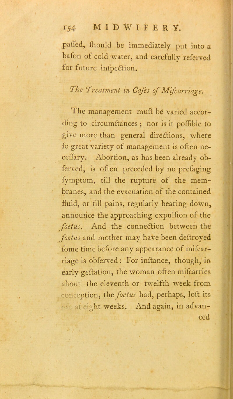 pafled, fhould be immediately put into a bafon of cold water, and carefully referved for future infpe&ion. The Treatment in Cafes of Mifcarriage. The management muft be varied accor- ding to circumftances ; nor is it poffible to give more than general directions, where fo great variety of management is often ne- celfary. Abortion, as has been already ob- ferved, is often preceded by no prefaging fymptom, till the rupture of the mem- branes, and the evacuation of the contained fluid, or till pains, regularly bearing down, announce the approaching expulfion of the foetus. And the connection between the foetus and mother may have been deftroyed fome time before any appearance of mifcar- riage is obferved: For inftance, though, in early geftation, the woman often mifcarries about the eleventh or twelfth week from conception, the foetus had, perhaps, loft its at eight weeks. And again, in advan- ced