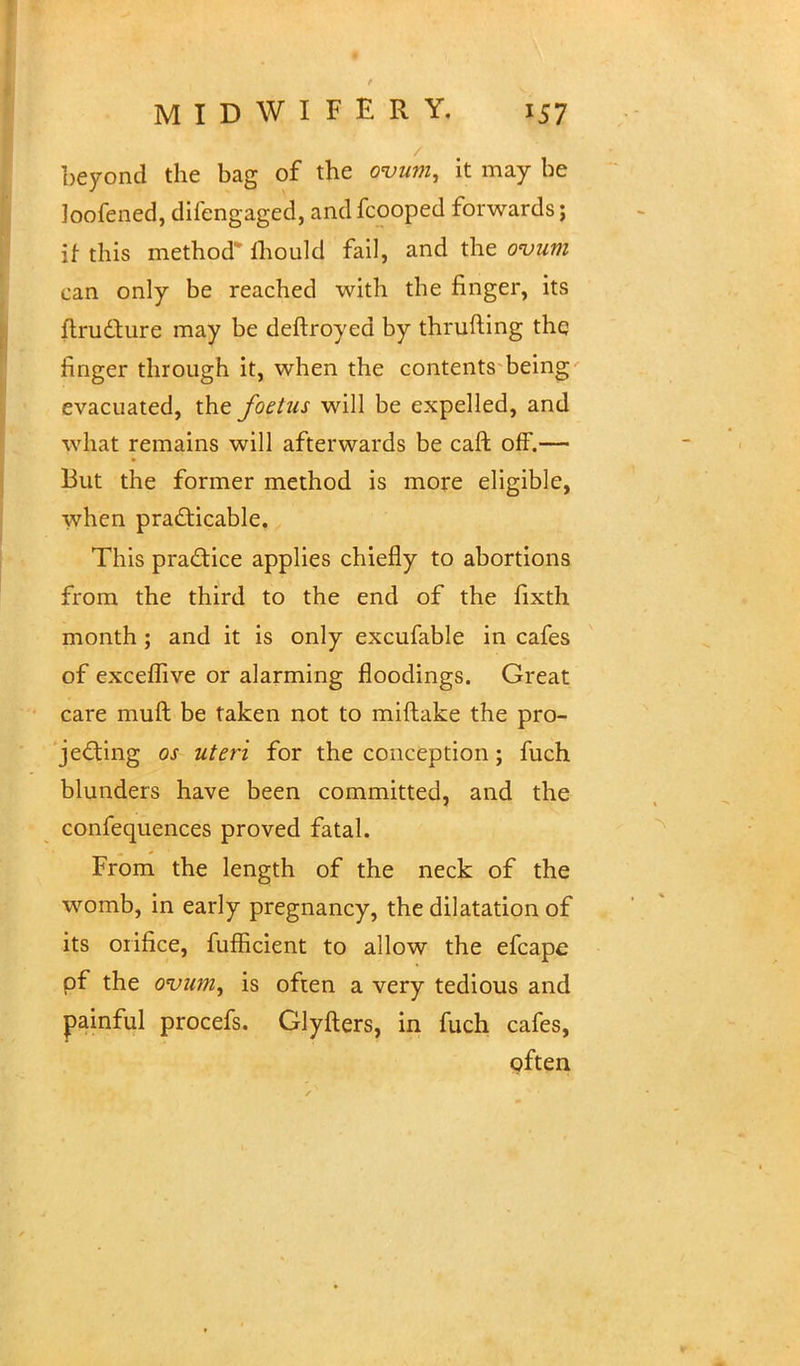 beyond the bag of the ovum, it may be loofened, difengaged, and fcooped forwards; if this method* mould fail, and the ovum can only be reached with the finger, its ftru&ure may be deftroyed by thrufting the finger through it, when the contents being evacuated, the foetus will be expelled, and what remains will afterwards be caft off.— But the former method is more eligible, when practicable. This practice applies chiefly to abortions from the third to the end of the fixth month; and it is only excufable in cafes of exceflive or alarming floodings. Great care muft be taken not to miftake the pro- jecting os uteri for the conception; fuch blunders have been committed, and the confequences proved fatal. From the length of the neck of the womb, in early pregnancy, the dilatation of its orifice, fufficient to allow the efcape of the ovum, is often a very tedious and painful procefs. Glyfters, in fuch cafes, often
