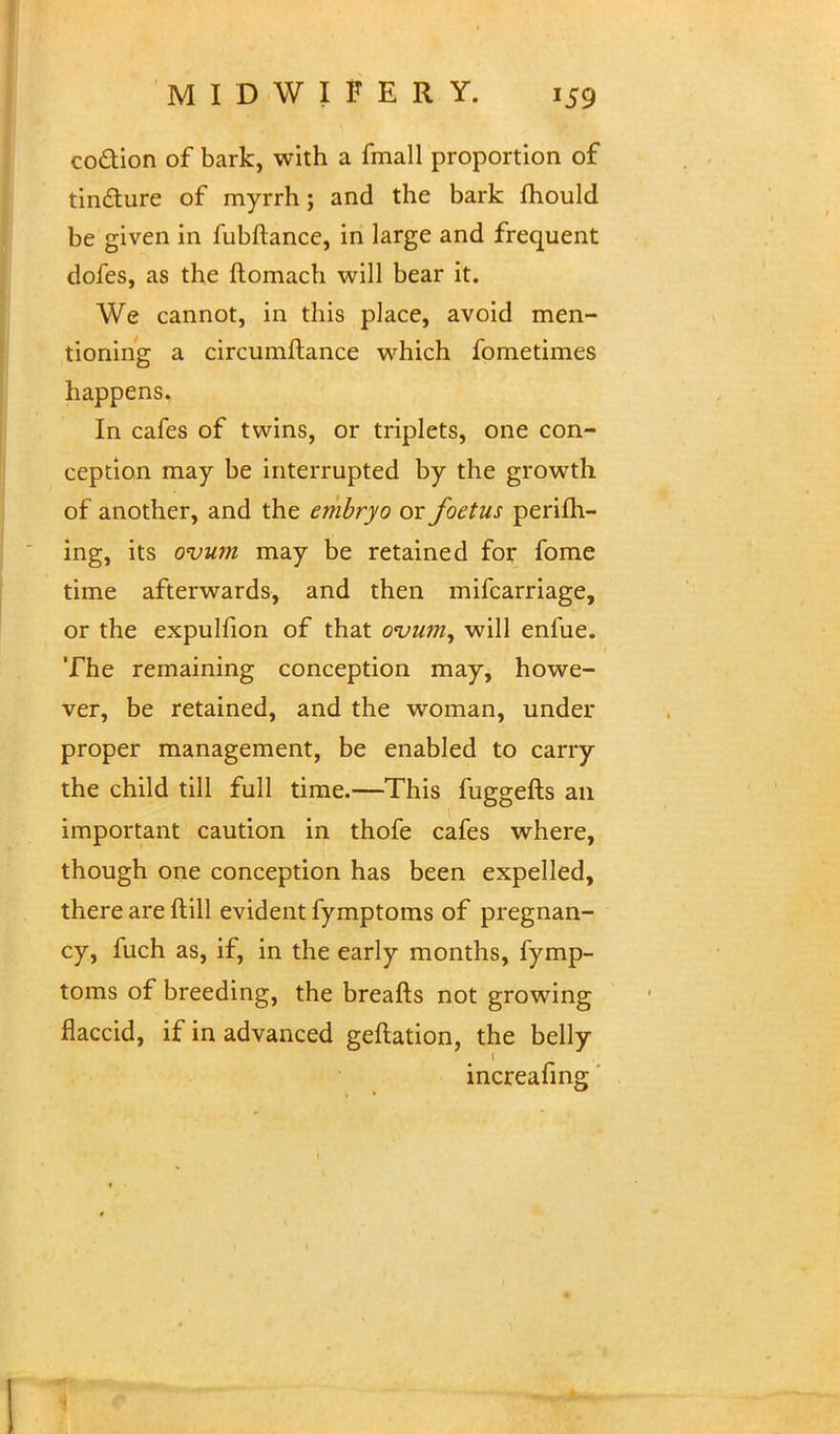 co&ion of bark, with a fmall proportion of tincture of myrrh; and the bark mould be given in fubftance, in large and frequent dofes, as the ftomach will bear it. We cannot, in this place, avoid men- tioning a circumftance which fometimes happens. In cafes of twins, or triplets, one con- ception may be interrupted by the growth of another, and the embryo or foetus perifli- ing, its ovum may be retained for fome time afterwards, and then mifcarriage, or the expulfion of that ovum, will enfue. The remaining conception may, howe- ver, be retained, and the woman, under proper management, be enabled to carry the child till full time.—This fuggefts an important caution in thofe cafes where, though one conception has been expelled, there are ftill evident fymptoms of pregnan- cy, fuch as, if, in the early months, fymp- toms of breeding, the breafts not growing flaccid, if in advanced geftation, the belly 1 increafing