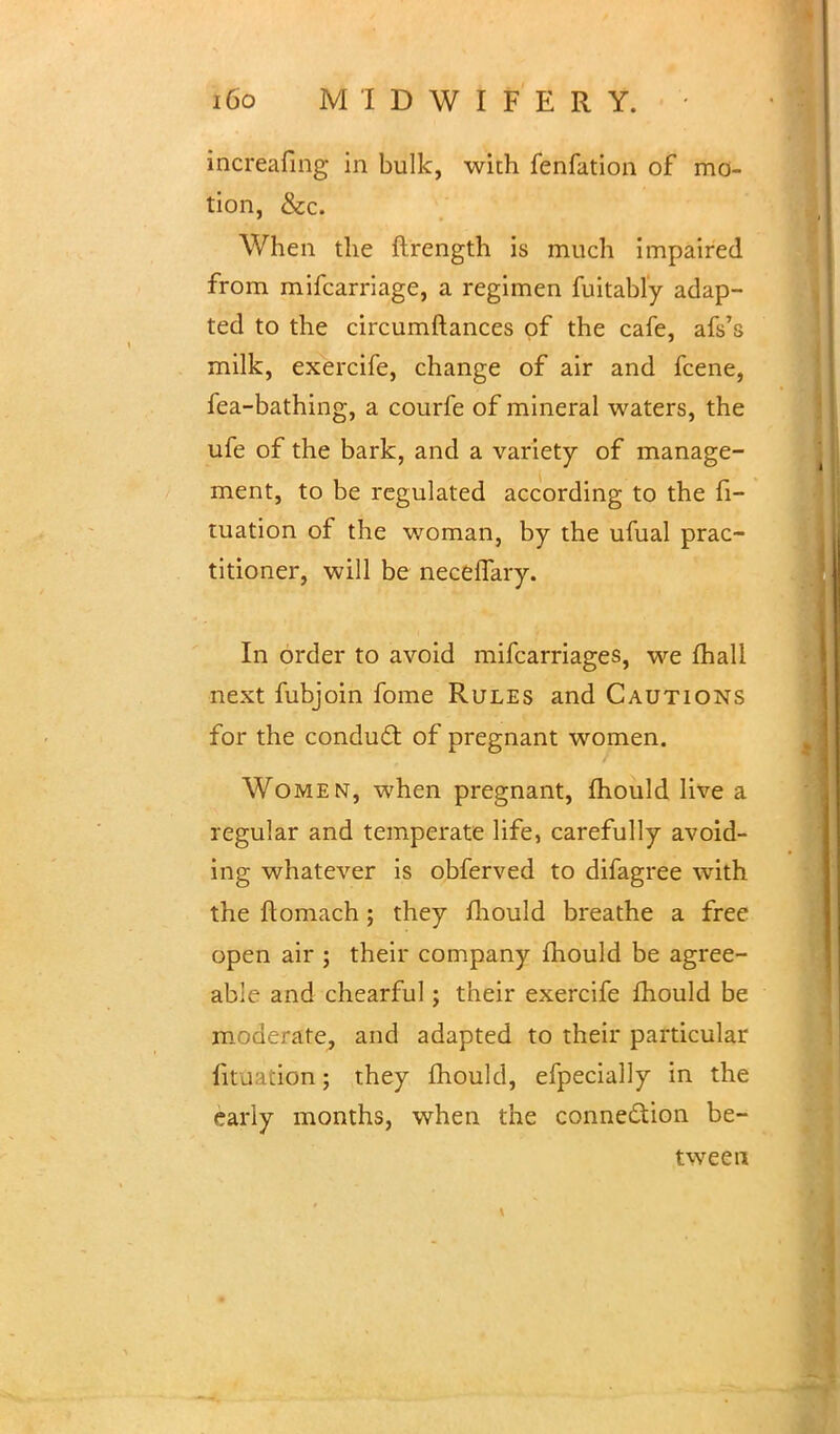 increafing in bulk, with fenfation of mo- tion, &c. When the ftrength is much impaired from mifcarriage, a regimen fuitably adap- ted to the circumftances of the cafe, afs's milk, exercife, change of air and fcene, fea-bathing, a courfe of mineral waters, the ufe of the bark, and a variety of manage- ment, to be regulated according to the fi- tuation of the woman, by the ufual prac- titioner, will be neceffary. In order to avoid mifcarriages, we mall next fubjoin fome Rules and Cautions for the conduct of pregnant women. Women, when pregnant, fhould live a regular and temperate life, carefully avoid- ing whatever is obferved to difagree with the ftomach; they mould breathe a free open air ; their company fhould be agree- able and chearful; their exercife mould be moderate, and adapted to their particular fit;; :ion; they mould, efpecially in the early months, when the conne&ion be- tween