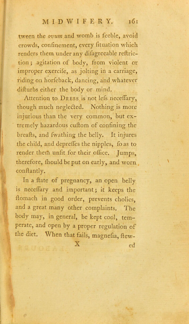 tween the ovum and womb is feeble, avoid crowds, confinement, every fltuation which renders them under any difagreeable reftric- tion ; agitation of body, from violent or improper exercife, as jolting in a carriage, riding on horfeback, dancing, and whatever difturbs either the body or mind. Attention to Dress is not lefs neceiTary, though much neglected. Nothing is more injurious than the very common, but ex- tremely hazardous cuftom of confining the breafts, and fwathing the belly. It injures the child, and depreffes the nipples, fo as to render them unfit for their office. Jumps, therefore, fhouldbeput on early, and worn conftantly. In a ftate of pregnancy, an open belly is neceiTary and important; it keeps the ftomach in good order, prevents cholics, and a great many other complaints. The body may, in general, be kept cool, tem- perate, and open by a proper regulation of the diet. When that fails, magnefia, ftew- X ed