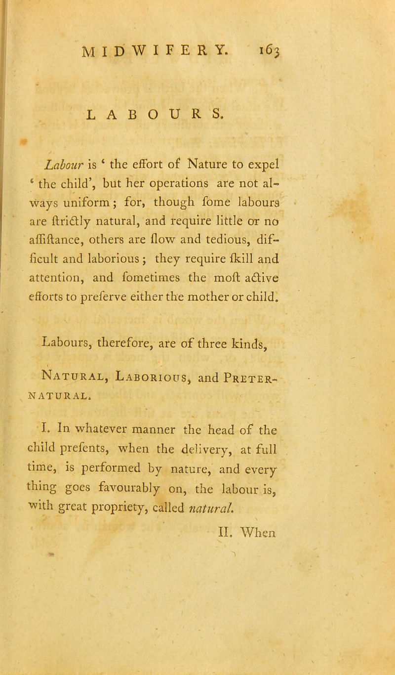 LABOURS. Labour is 4 the effort of Nature to expel ' the child', but her operations are not al- ways uniform; for, though fome labours are ftrictly natural, and require little or no affiftance, others are flow and tedious, dif- ficult and laborious ; they require fkill and attention, and fometimes the moft active efforts to preferve either the mother or child. Labours, therefore, are of three kinds, Natural, Laborious, and Preter- natural. I. In whatever manner the head of the child prefents, when the delivery, at full time, is performed by nature, and every thing goes favourably on, the labour is, ^vith great propriety, called natural II. When