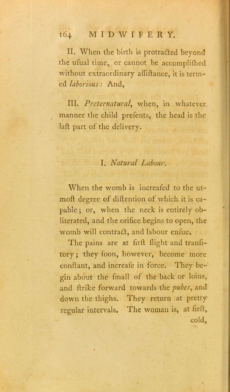 II. When the birth is protracted beyond the ufual time, or cannot be accomplimed without extraordinary afliftance, it is term- ed laborious: And, III. Preternatural^ when, in whatever manner the child prefents, the head is the laft part of the delivery. I. Natural Labour. When the womb is increafed to the ut~ mod degree of distention of which it is ca- pable ; or, when the neck is entirely ob- literated, and the orifice begins to open, the womb will contract:, and labour enfue. The pains are at firft flight and tranfi- tory; they foon, however, become more conftant, and increafe in force. They be- gin about the fmall of the back or loins, and ftrike forward towards the pubes, and down the thighs. They return at pretty regular intervals. The woman is, at firft, cold,