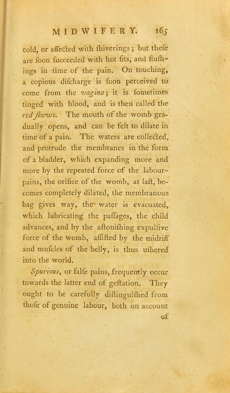 cold, or affedted with miverings ; but thefe are foon fucceeded with hot fits, and fiufh- ings in time of the pain. On touching, a copious dilcharge is foon perceived to come from the vagina-, it is fometimes tinged with blood, and is then called the redJheivs. The mouth of the womb gra- dually opens, and can be felt to dilate in time of a pain. The waters are collected, and protrude the membranes in the form of a bladder, which expanding more and more by the repeated force of the labour- pains, the orifice of the womb, at laft, be- comes completely dilated, the membranous bag gives way, the water is evacuated, which lubricating the paffages, the child advances, and by the aftonifliing expulfive force of the womb, affifted by the midriff and mufcles of the belly, is thus ulhered into the world. Spurious, or falfe pains, frequently occur towards the latter end of geftation. They ought to be carefully diftinguiftied from thofe of genuine labour, both on account of