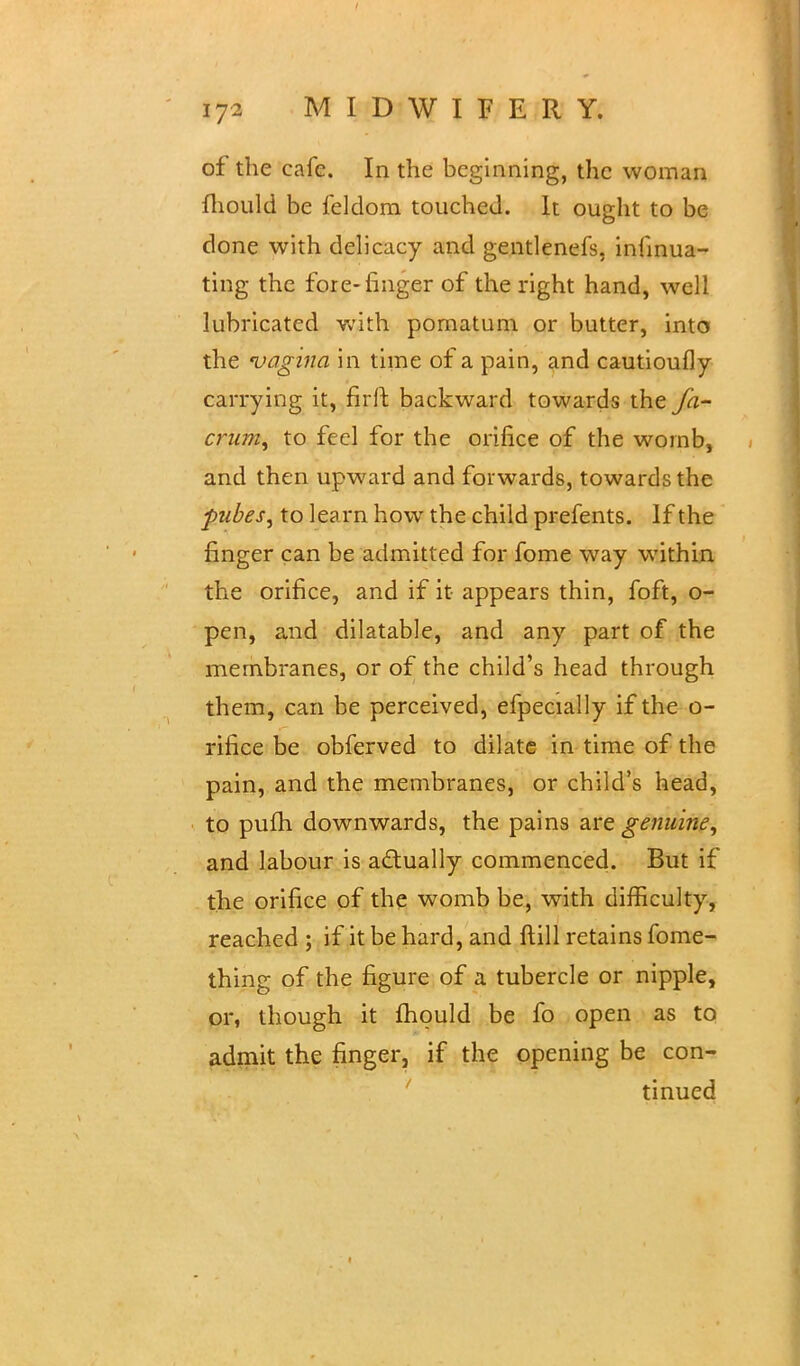 of the cafe. In the beginning, the woman mould be leldom touched. It ought to be done with delicacy and gentlenefs, infinua- ting the fore-finger of the right hand, well lubricated with pomatum or butter, into the vagina in time of a pain, and cautioufly carrying it, firft backward towards the fa- crum, to feel for the orifice of the womb, and then upward and forwards, towards the pubes, to learn how the child prefents. If the finger can be admitted for fome way within the orifice, and if it appears thin, foft, o- pen, and dilatable, and any part of the membranes, or of the child's head through them, can be perceived, efpecially if the o- rifice be obferved to dilate in time of the pain, and the membranes, or child's head, to pufh downwards, the pains are genuine, and labour is actually commenced. But if the orifice of the womb be, with difficulty, reached ; if it be hard, and ftill retains fome- thing of the figure of a tubercle or nipple, or, though it fhould be fo open as to admit the finger, if the opening be con- tinued