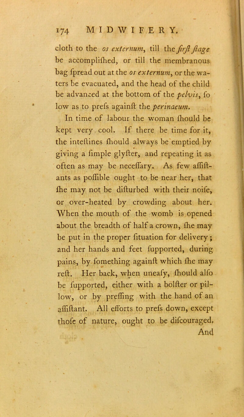 cloth to the os externum, till the firjl Jlage be accomplifhed, or till the membranous bag fpread out at the os externum, or the wa- ters be evacuated, and the head of the child be advanced at the bottom of the pelvis, fo low as to prefs againft the perinaeum. In time of labour the woman mould be kept very cool. If there be time for it, the interlines mould always be emptied by giving a fimple glyfter, and repeating it as often as may be necelTary. As few aflift- ants as poflible ought to be near her, that me may not be difturbed with their noife, or over-heated by crowding about her. When the mouth of the womb is opened about the breadth of half a crown, £he may be put in the proper fituation for delivery; and her hands and feet fupported, during pains, by fomething againft which me may reft. Her back, when uneafy, mould alfo be fupported, either with a bolfter or pil- low, or by prefTing with the hand of an affiftant. All efforts to prefs down, except thofe of nature, ought to be difcouraged. And
