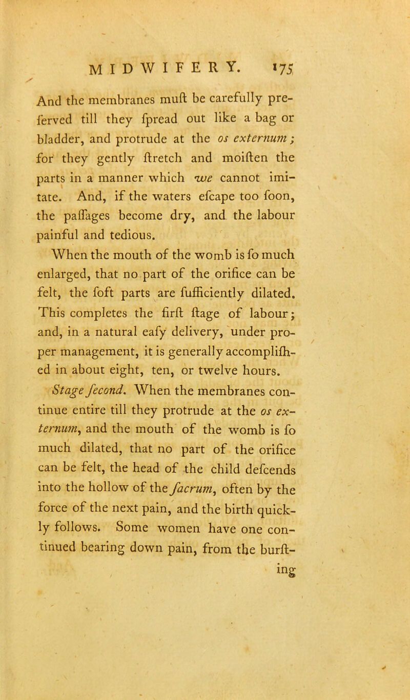 And the membranes muft be carefully pre- served till they fpread out like a bag or bladder, and protrude at the os externum ; for they gently ftretch and moiften the parts in a manner which -we cannot imi- tate. And, if the waters efcape too foon, the paflfages become dry, and the labour painful and tedious. When the mouth of the womb is fo much enlarged, that no part of the orifice can be felt, the foft parts are fumciently dilated. This completes the firft ftage of labour; and, in a natural eafy delivery, under pro- per management, it is generally accomplim- ed in about eight, ten, or twelve hours. Stage fecond. When the membranes con- tinue entire till they protrude at the os ex- ternum, and the mouth of the womb is fo much dilated, that no part of the orifice can be felt, the head of the child defcends into the hollow of the facrum, often by the force of the next pain, and the birth quick- ly follows. Some women have one con- tinued bearing down pain, from the bull- ing