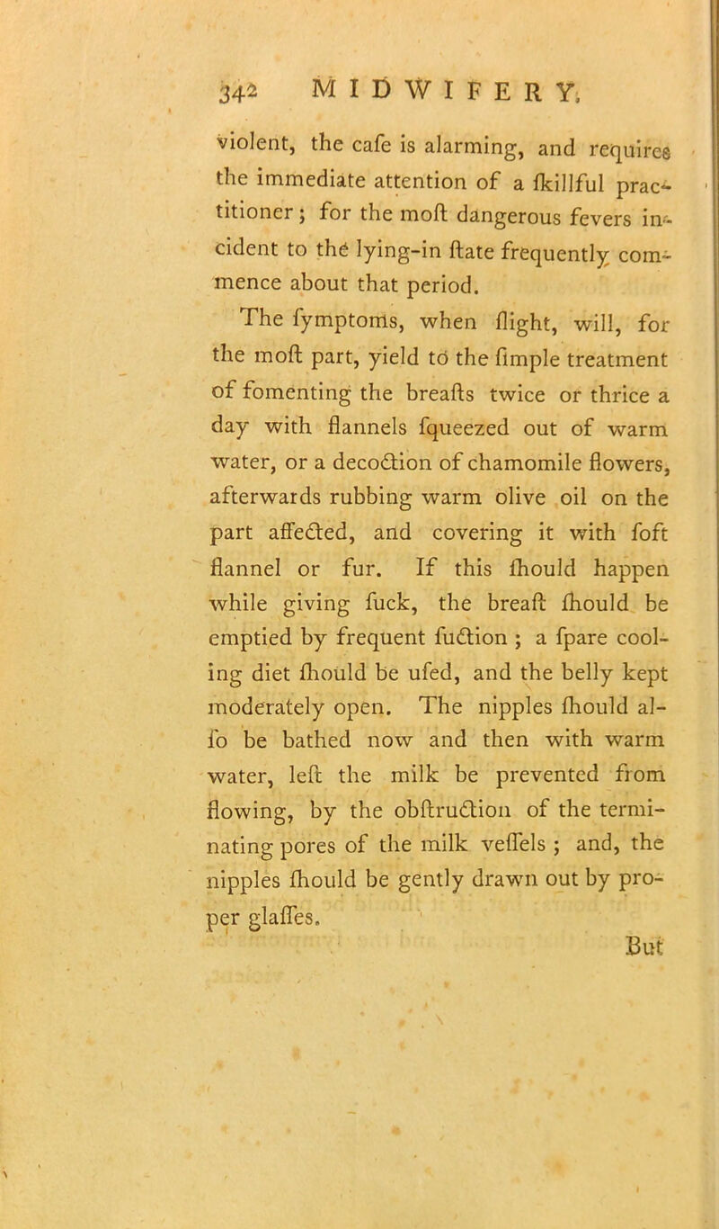 34-2 MIDWIFERY, violent, the cafe is alarming, and requires the immediate attention of a fkillful prac- titioner ; for the moft dangerous fevers in- cident to the lying-in ftate frequently com- mence about that period. The fymptoms, when flight, will, for the moft part, yield to the flmple treatment of fomenting the breafts twice or thrice a day with flannels fqueezed out of warm water, or a decoction of chamomile flowers, afterwards rubbing warm olive oil on the part affected, and covering it with foft flannel or fur. If this fhould happen while giving fuck, the breaft mould be emptied by frequent faction ; a fpare cool- ing diet fhould be ufed, and the belly kept moderately open. The nipples fhould al- io be bathed now and then with warm water, left the milk be prevented from flowing, by the obftruction of the termi- nating pores of the milk veflels ; and, the nipples fhould be gently drawn out by pro- per glalTes. But