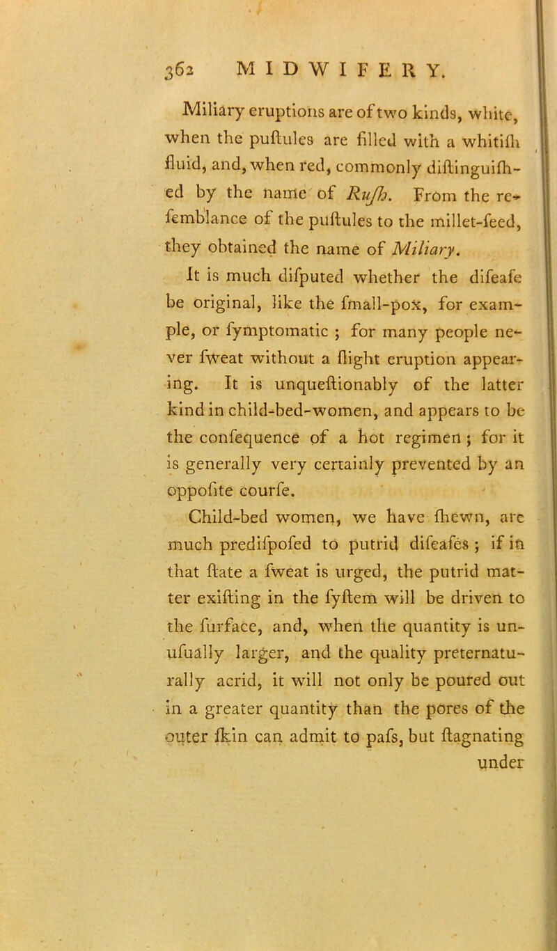 Miliary eruptions are of two kinds, white, when the puftules are filled with a whitilh fluid, and, when red, commonly diftinguifti- ed by the name of RuJJj. From the rc- femblance of the puftules to the millet-feed, they obtained the name of Miliary. It is much difputed whether the difeafe be original, like the fmall-pox, for exam- ple, or fymptomatic ; for many people ne- ver fweat without a flight eruption appear- ing. It is unqueftionably of the latter kind in child-bed-women, and appears to be the confequence of a hot regimen ; for it is generally very certainly prevented by an oppofite courfe. Child-bed women, we have {hewn, are much predifpofed to putrid difeafes ; if in that ftate a fweat is urged, the putrid mat- ter exifting in the fyftem will be driven to the furface, and, when the quantity is un- ufually larger, and the quality preternatu- rally acrid, it will not only be poured out in a greater quantity than the pores of the outer fkin can admit to pafs, but ftagnating under