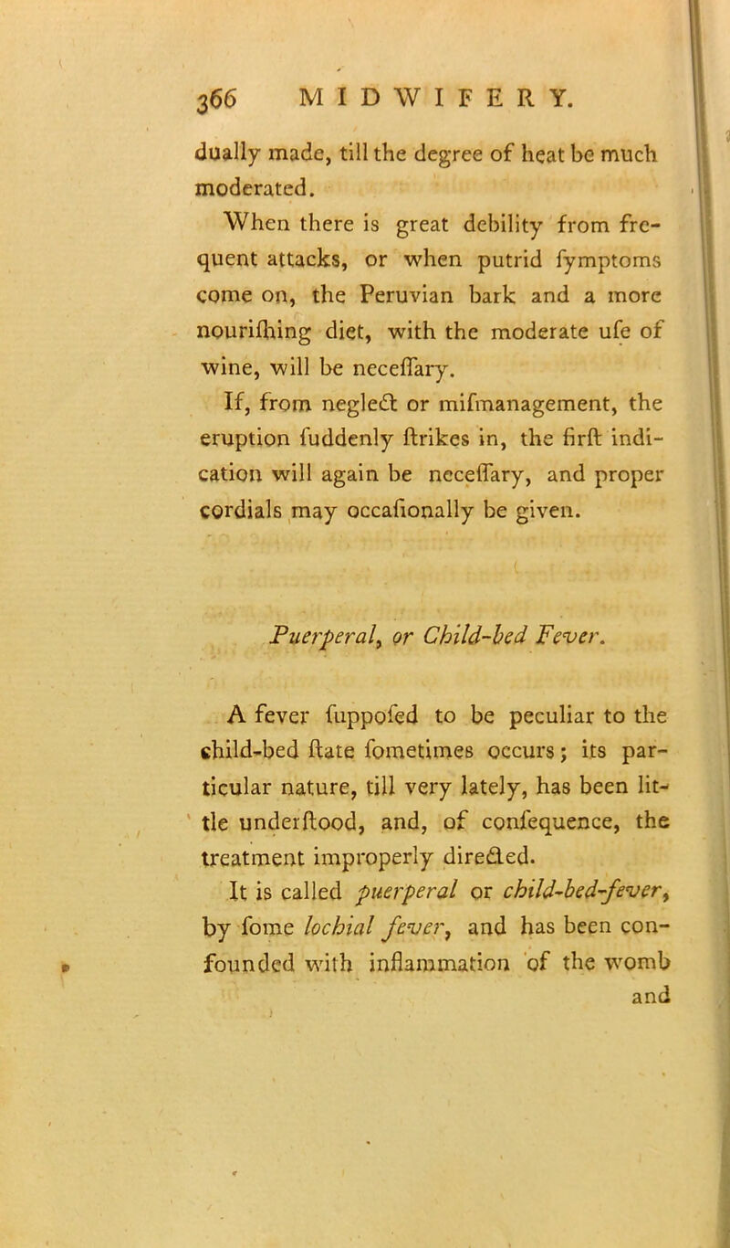 dually made, till the degree of heat be much moderated. When there is great debility from fre- quent attacks, or when putrid fymptoms come on, the Peruvian bark and a more nouriftung diet, with the moderate ufe of wine, will be neceflary. If, from neglect or mifmanagement, the eruption fuddenly ftrikes in, the firft indi- cation will again be neceflary, and proper cordials may occasionally be given. Puerperal^ or Child-bed Fever. A fever fuppofed to be peculiar to the child-bed ftate fometimes occurs; its par- ticular nature, till very lately, has been lit- tle underftood, and, of confequence, the treatment improperly direded. It is called puerperal or cbild-bed-fever, by fome lochia! fever, and has been con- founded with inflammation of the womb and