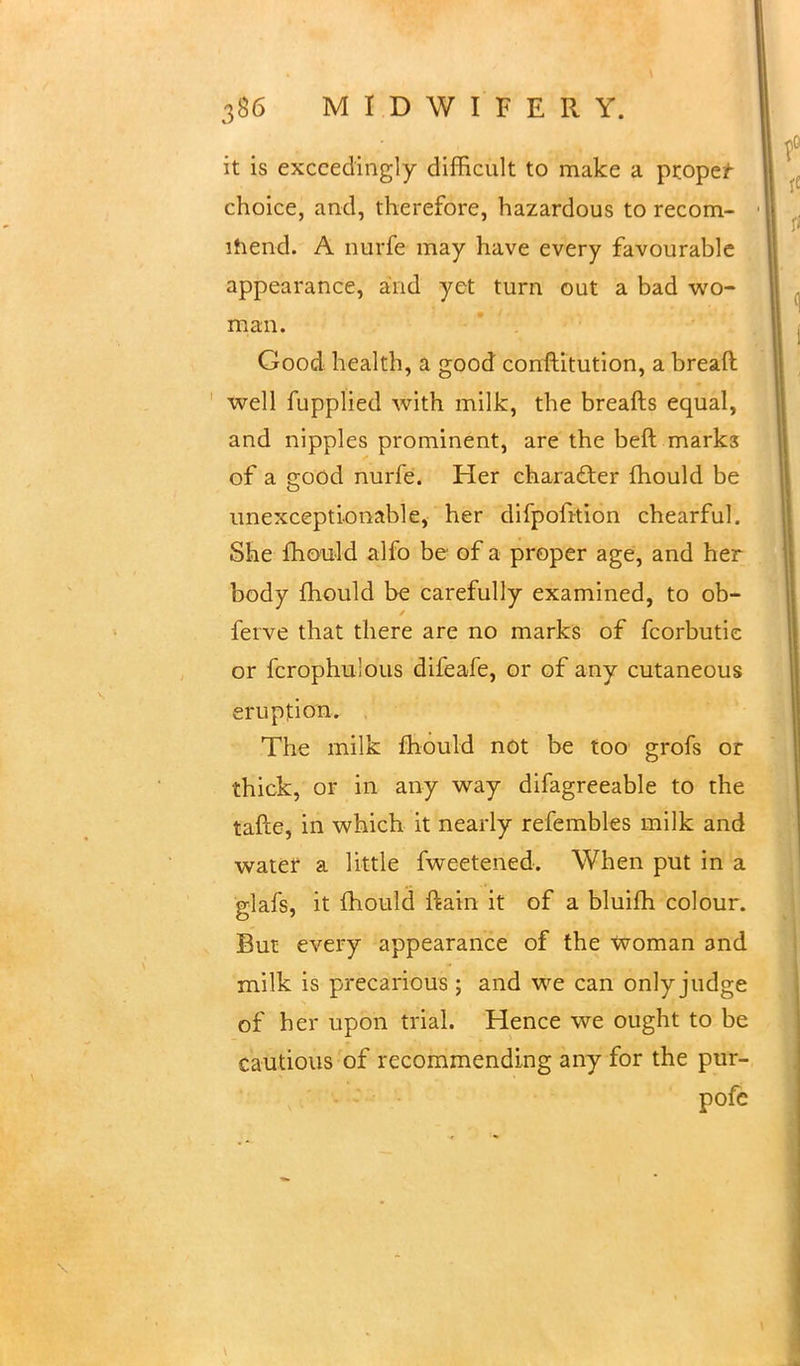 it is exceedingly difficult to make a proper choice, and, therefore, hazardous to recom- ihend. A nurfe may have every favourable appearance, and yet turn out a bad wo- man. Good health, a good conftitution, a bread well fupplied with milk, the breafts equal, and nipples prominent, are the beft marks of a good nurfe. Her character mould be unexceptionable, her difpofition chearful. She fhould alfo be of a proper age, and her body fhould be carefully examined, to ob- ferve that there are no marks of fcorbutic or fcrophulous difeafe, or of any cutaneous eruption. The milk mould not be too grofs or thick, or in any way difagreeable to the tafte, in which it nearly refembles milk and water a little fweetened. When put in a glafs, it fhould ftain it of a bluifh colour. But every appearance of the Woman and milk is precarious; and we can only judge of her upon trial. Hence we ought to be cautious of recommending any for the pur- pofc