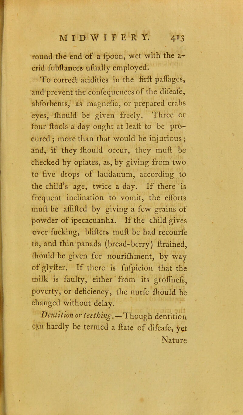 round the end of a fpoon, wet with the a- crid fubftances ufually employed. To corred: acidities in the firft paflages, and prevent the confequences of the difeafe, abforbents, as magnefia, or prepared crabs eyes, fhould be given freely. Three or four ftools a day ought at leaft to be pro- cured ; more than that would be injurious; and, if they mould occur, they muft be checked by opiates, as, by giving from two to five drops of laudanum, according to the child's age, twice a day. If there is frequent inclination to vomit, the efforts muft be aflifted by giving a few grains of powder of ipecacuanha. If the child gives over fucking, blifters muft be had recourfc to, and thin panada (bread-berry) ftrained, fhould be given for nourilhment, by way of glyfter. If there is fulpicion that the milk is faulty, either from its grofThefs, poverty, or deficiency, the nurfe fhould be changed without delay. Dentition or teething.—Though dentition can hardly be termed a ftate of difeafe, yel Nature