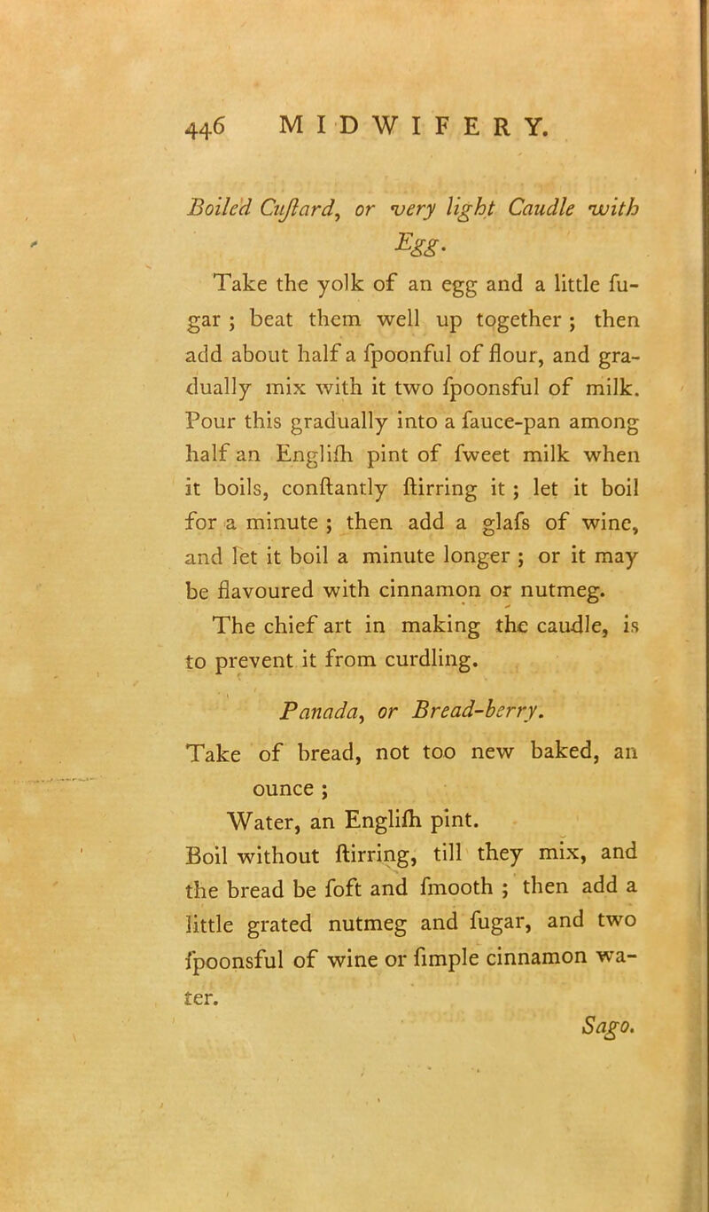 Boiled Cujlard, or 'very light Caudle uuith Egg- Take the yolk of an egg and a little fu- gar ; beat them well up together ; then add about half a fpoonful of flour, and gra- dually mix with it two fpoonsful of milk. Pour this gradually into a fauce-pan among half an Englifh pint of fweet milk when it boils, conftantly ftirring it; let it boil for a minute ; then add a glafs of wine, and let it boil a minute longer ; or it may be flavoured with cinnamon or nutmeg. The chief art in making the caudle, is to prevent it from curdling. Panada^ or Bread-berry. Take of bread, not too new baked, an ounce; Water, an Englifti pint. Boil without ftirring, till they mix, and the bread be foft and fmooth ; then add a little grated nutmeg and fugar, and two fpoonsful of wine or fimple cinnamon wa- ter. Sago.