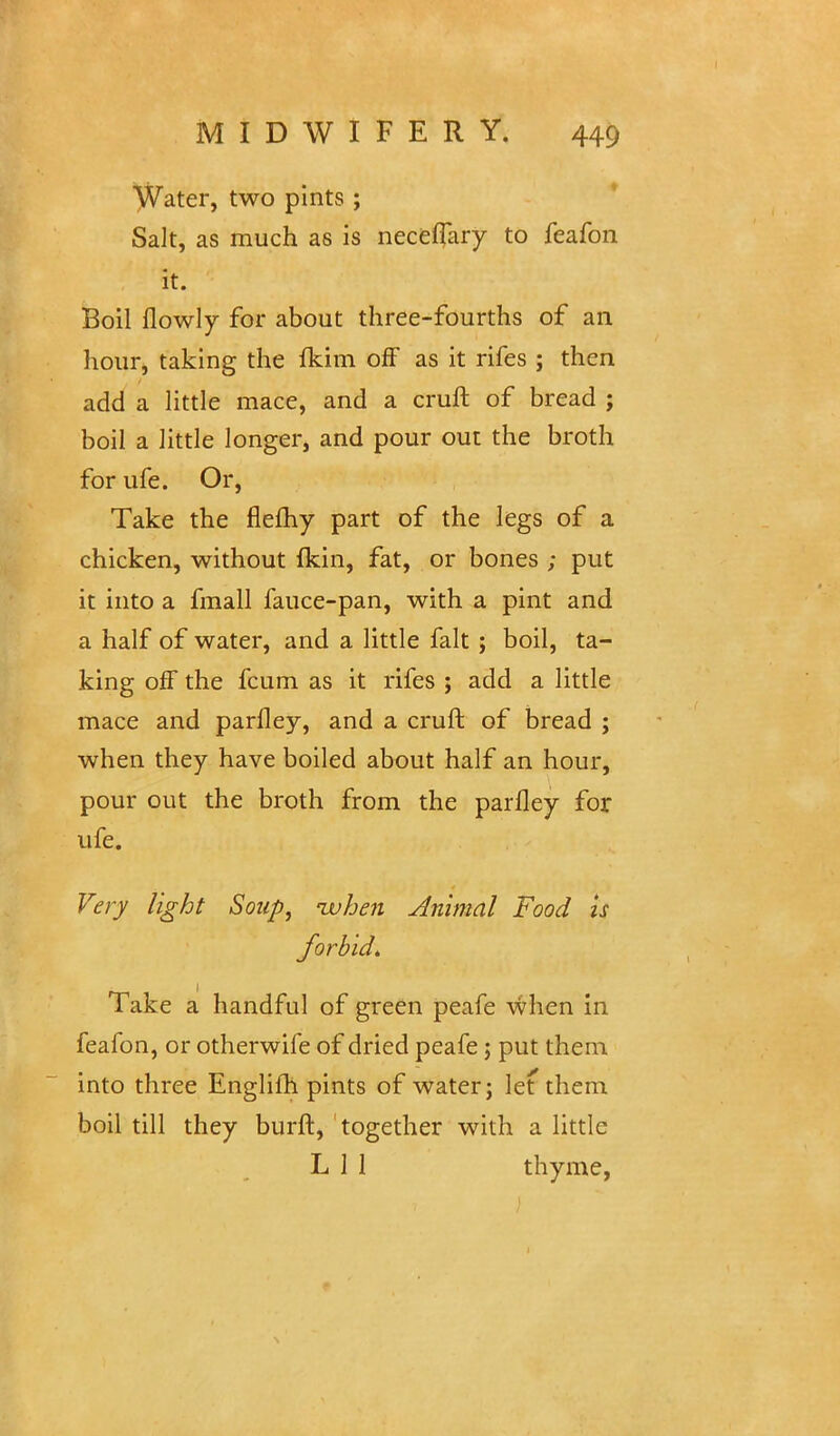 Water, two pints ; Salt, as much as is neceffary to feafon it. Boil fiowly for about three-fourths of an hour, taking the fkim off as it rifes ; then add a little mace, and a cruft of bread ; boil a little longer, and pour out the broth for ufe. Or, Take the flefhy part of the legs of a chicken, without Ikin, fat, or bones ; put it into a fmall fauce-pan, with a pint and a half of water, and a little fait ; boil, ta- king off the fcum as it rifes ; add a little mace and parfley, and a cruft of bread ; when they have boiled about half an hour, pour out the broth from the parfley for ufe. Very light Soup, -when Animal Food is forbid. Take a handful of green peafe when in feafon, or otherwife of dried peafe; put them into three Englifh pints of water; let them boil till they burft, together with a little L 1 1 thyme,