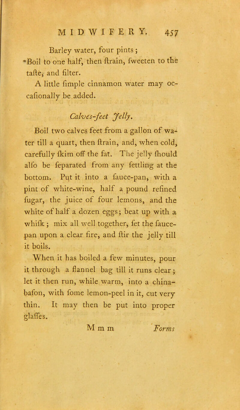 Barley water, four pints ; •Boil to one half, then ftrain, fweeten to the tafte, and filter. A little fimple cinnamon water may oc- casionally be added. Cal<ves-feet Jelly. Boil two calves feet from a gallon of wa- ter till a quart, then ftrain, and, when cold, carefully fkim off the fat. The jelly fhould alfo be feparated from any fettling at the bottom. Put it into a fauce-pan, with a pint of white-wine, half a pound refined fugar, the juice of four lemons, and the white of half a dozen eggs; beat up with a whilk ; mix all well together, fet the fauce- pan upon a clear fire, and ftir the jelly till it boils. When it has boiled a few minutes, pour it through a flannel bag till it runs clear; let it then run, while warm, into a china- bafon, with fome lemon-peel in it, cut very thin. It may then be put into proper glaffes. M m m Forms