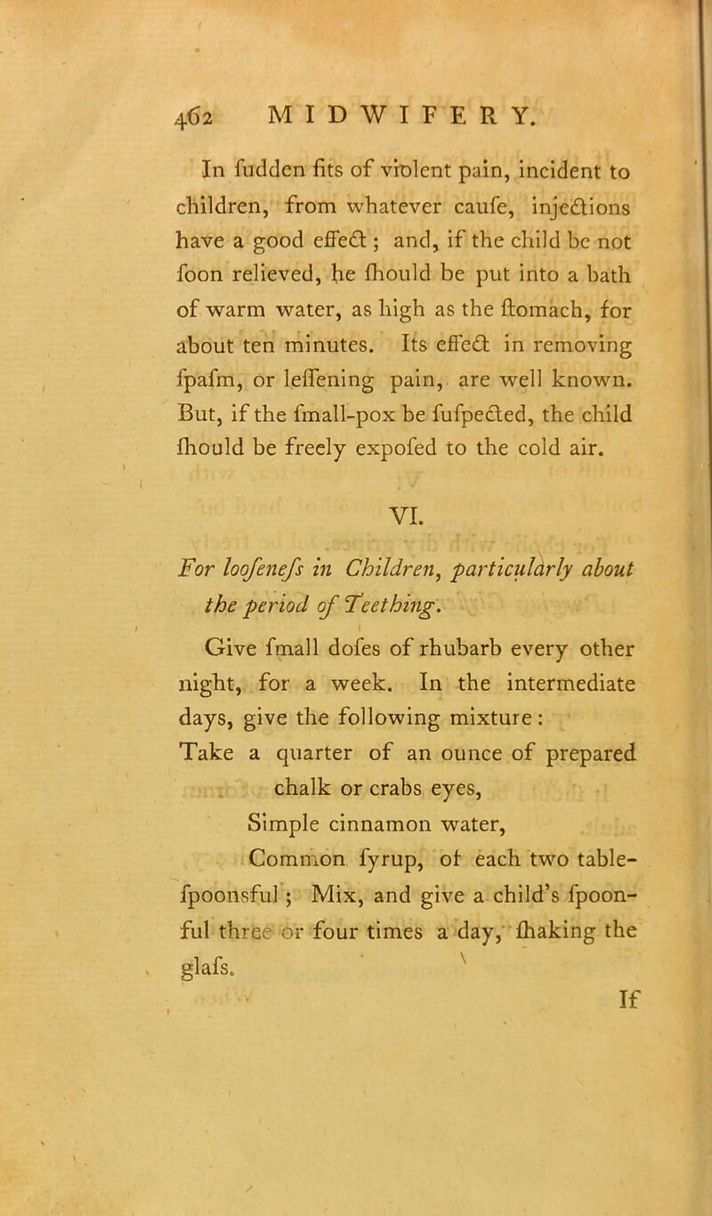 In fudden fits of violent pain, incident to children, from whatever caufe, injections have a good effect; and, if the child be not foon relieved, he mould be put into a bath of warm water, as high as the ftomach, for about ten minutes. Its effect in removing fpafm, or leflening pain, are well known. But, if the fmall-pox be fufpected, the child mould be freely expofed to the cold air. VI. For loofenefs in Children, particularly about the period of Teething. Give fmall dofes of rhubarb every other night, for a week. In the intermediate days, give the following mixture: Take a quarter of an ounce of prepared chalk or crabs eyes, Simple cinnamon water, Common fyrup, or each two table- fpoonsful ; Mix, and give a child's fpoon- ful thrr ;• four times a day, making the glafs. v If