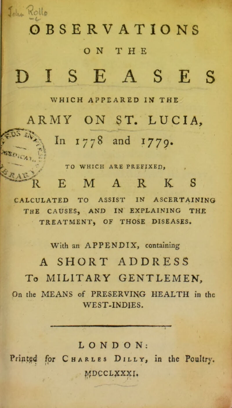 9*u ^cft* OBSERVATIONS ON THE DISEASES WHICH APPEARED IN THE _ARMY ON ST. LUCIA, V In 1778 and 1779. * TO WHICH ARE PREFIXED, ^il E M A R K S CALCULATED TO ASSIST IN ASCERTAINING THE CAUSES, AND IN EXPLAINING THE TREATMENT, OF THOSE DISEASES. With an APPENDIX, containing A SHORT ADDRESS To MILITARY GENTLEMEN, On the MEANS of PRESERVING HEALTH in the WEST-INDIES. LONDON: Printed for Charles Dilly, in the Poultry. I^DCCLXXXI.